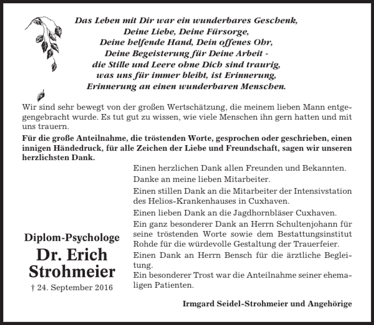 <p>Das Leben mit Dir war ein wunderbares Geschenk,<br />Deine Liebe, Deine Fürsorge,<br />Deine helfende Hand, Dein offenes Ohr,<br />Deine Begeisterung für Deine Arbeit die Stille und Leere ohne Dich sind traurig,<br />was uns für immer bleibt, ist Erinnerung,<br />Erinnerung an einen wunderbaren Menschen.<br />Wir sind sehr bewegt von der großen Wertschätzung, die meinem lieben Mann entgegengebracht wurde. Es tut gut zu wissen, wie viele Menschen ihn gern hatten und mit<br />uns trauern.<br />Für die große Anteilnahme, die tröstenden Worte, gesprochen oder geschrieben, einen<br />innigen Händedruck, für alle Zeichen der Liebe und Freundschaft, sagen wir unseren<br />herzlichsten Dank.<br />Einen herzlichen Dank allen Freunden und Bekannten.<br />Danke an meine lieben Mitarbeiter.<br />Einen stillen Dank an die Mitarbeiter der Intensivstation<br />des Helios-Krankenhauses in Cuxhaven.<br />Einen lieben Dank an die Jagdhornbläser Cuxhaven.<br />Ein ganz besonderer Dank an Herrn Schultenjohann für<br />Diplom-Psychologe seine tröstenden Worte sowie dem Bestattungsinstitut<br />Rohde für die würdevolle Gestaltung der Trauerfeier.<br />Einen Dank an Herrn Bensch für die ärztliche Begleitung.<br />Ein besonderer Trost war die Anteilnahme seiner ehemaligen Patienten.<br />† 24. September 2016</p><p>Dr. Erich<br />Strohmeier</p><p>Irmgard Seidel-Strohmeier und Angehörige</p>