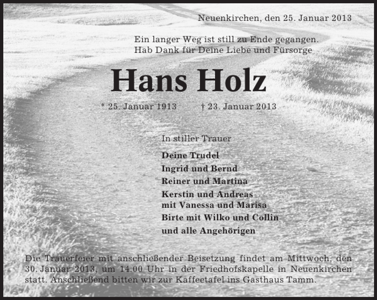 <p>Neuenkirchen, den 25. Januar 2013<br />Ein langer Weg ist still zu Ende gegangen.<br />Hab Dank für Deine Liebe und Fürsorge</p><p>Hans Holz<br />* 25. Januar 1913</p><p>† 23. Januar 2013</p><p>In stiller Trauer<br />Deine Trudel<br />Ingrid und Bernd<br />Reiner und Martina<br />Kerstin und Andreas<br />mit Vanessa und Marisa<br />Birte mit Wilko und Collin<br />und alle Angehörigen<br />Die Trauerfeier mit anschließender Beisetzung findet am Mittwoch, den<br />30. Januar 2013, um 14.00 Uhr in der Friedhofskapelle in Neuenkirchen<br />statt. Anschließend bitten wir zur Kaffeetafel ins Gasthaus Tamm.</p>