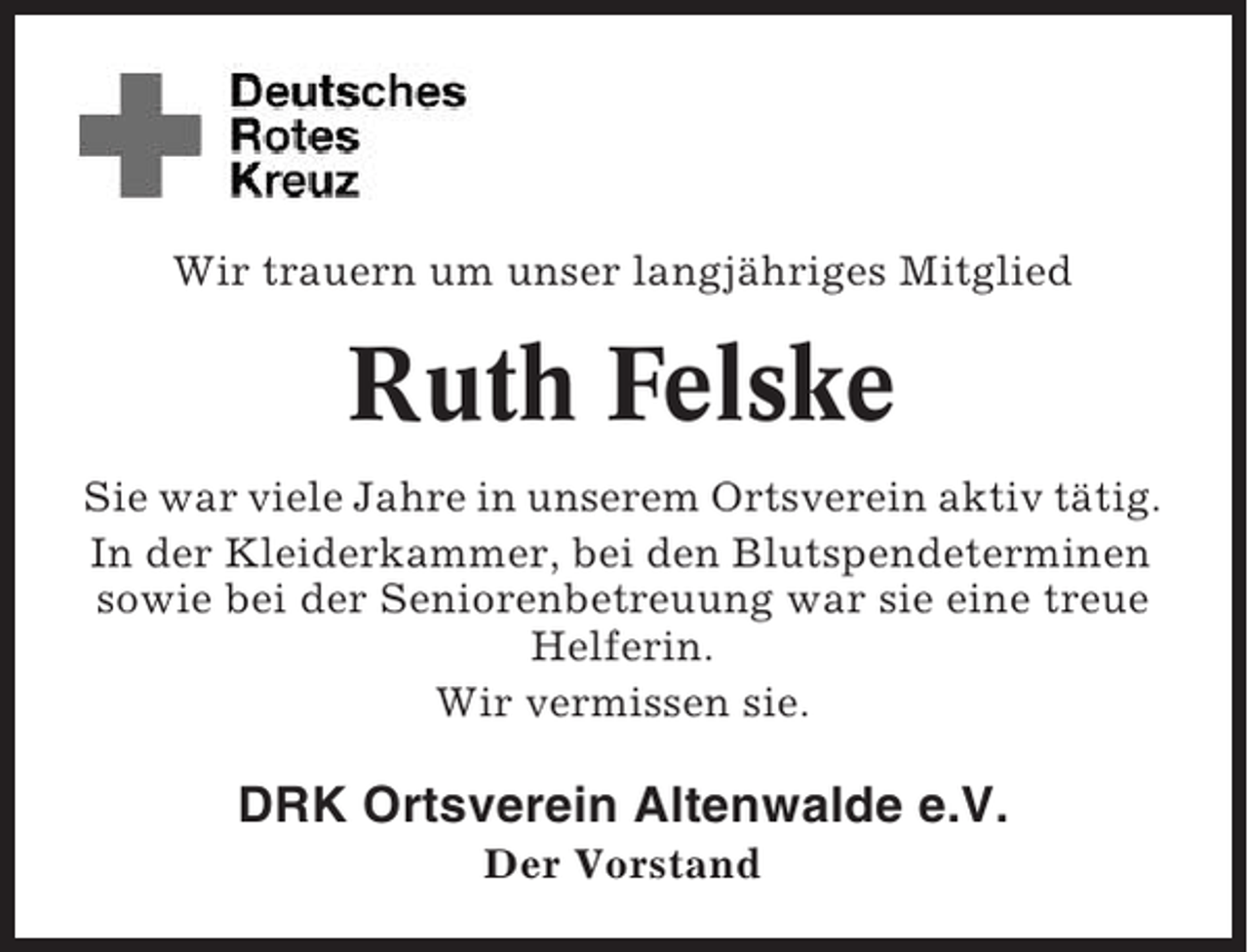 <p>Wir trauern um unser langjähriges Mitglied</p><p>Ruth Felske<br />Sie war viele Jahre in unserem Ortsverein aktiv tätig.<br />In der Kleiderkammer, bei den Blutspendeterminen<br />sowie bei der Seniorenbetreuung war sie eine treue<br />Helferin.<br />Wir vermissen sie.</p><p>DRK Ortsverein Altenwalde e.V.<br />Der Vorstand</p>
