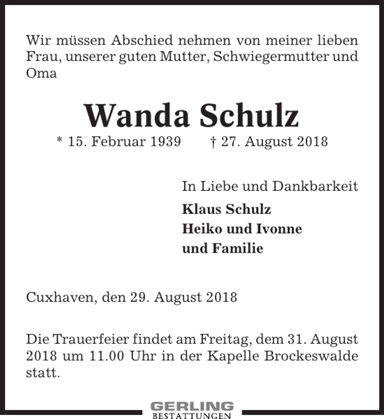<p>Wir müssen Abschied nehmen von meiner lieben<br />Frau, unserer guten Mutter, Schwiegermutter und<br />Oma</p><p>Wanda Schulz<br />* 15. Februar 1939</p><p>† 27. August 2018<br />In Liebe und Dankbarkeit<br />Klaus Schulz<br />Heiko und Ivonne<br />und Familie</p><p>Cuxhaven, den 29. August 2018<br />Die Trauerfeier findet am Freitag, dem 31. August<br />2018 um 11.00 Uhr in der Kapelle Brockeswalde<br />statt.</p>
