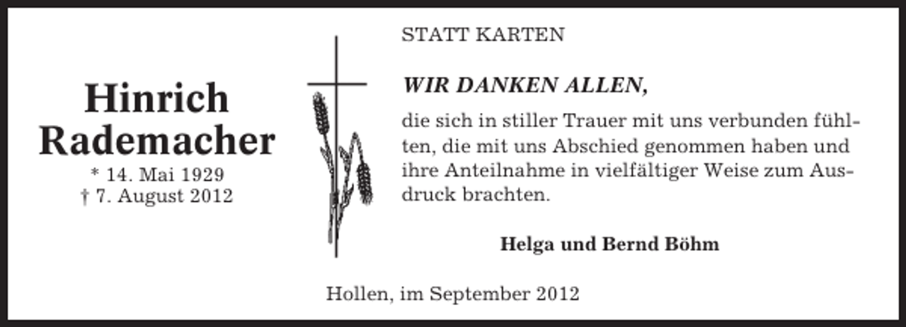 <p>STATT KARTEN</p><p>Hinrich<br />Rademacher<br />* 14. Mai 1929<br />† 7. August 2012</p><p>WIR DANKEN ALLEN,<br />die sich in stiller Trauer mit uns verbunden fühlten, die mit uns Abschied genommen haben und<br />ihre Anteilnahme in vielfältiger Weise zum Ausdruck brachten.<br />Helga und Bernd Böhm<br />Hollen, im September 2012</p>