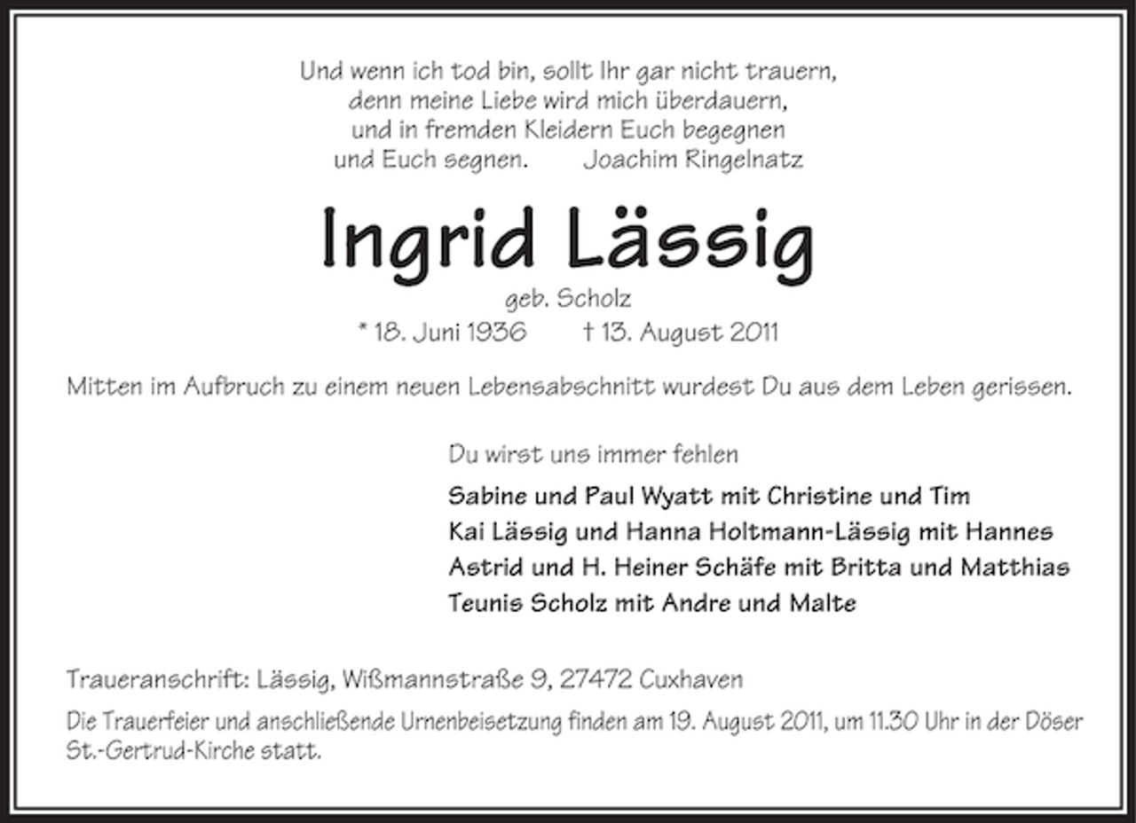 <p>Und wenn ich tod bin, sollt Ihr gar nicht trauern,<br />denn meine Liebe wird mich überdauern,<br />und in fremden Kleidern Euch begegnen<br />und Euch segnen.<br />Joachim Ringelnatz</p><p>Ingrid Lässig<br />geb. Scholz<br />* 18. Juni 1936<br />† 13. August 2011<br />Mitten im Aufbruch zu einem neuen Lebensabschnitt wurdest Du aus dem Leben gerissen.<br />Du wirst uns immer fehlen<br />Sabine und Paul Wyatt mit Christine und Tim<br />Kai Lässig und Hanna Holtmann-Lässig mit Hannes<br />Astrid und H. Heiner Schäfe mit Britta und Matthias<br />Teunis Scholz mit Andre und Malte<br />Traueranschrift: Lässig, Wißmannstraße 9, 27472 Cuxhaven<br />Die Trauerfeier und anschließende Urnenbeisetzung finden am 19. August 2011, um 11.30 Uhr in der Döser<br />St.-Gertrud-Kirche statt.</p>