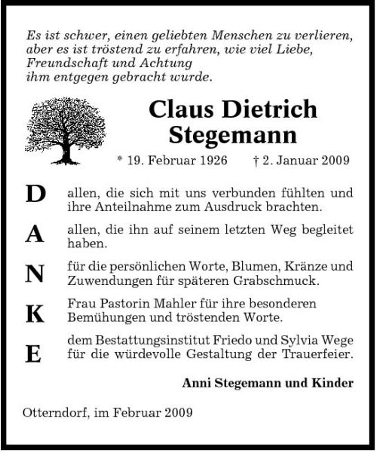 <p>Es ist schwer, einen geliebten Menschen zu verlieren, aber es ist tröstend zu erfahren, wie viel Liebe, Freundschaft und Achtung ihm entgegen gebracht wurde.</p><p>Claus Dietrich Stegemann<br />* 19. Februar 1926 † 2. Januar 2009</p><p>D A N K E</p><p>allen, die sich mit uns verbunden fühlten und ihre Anteilnahme zum Ausdruck brachten. allen, die ihn auf seinem letzten Weg begleitet haben. für die persönlichen Worte, Blumen, Kränze und Zuwendungen für späteren Grabschmuck. Frau Pastorin Mahler für ihre besonderen Bemühungen und tröstenden Worte. dem Bestattungsinstitut Friedo und Sylvia Wege für die würdevolle Gestaltung der Trauerfeier. Anni Stegemann und Kinder</p><p>Otterndorf, im Februar 2009</p>