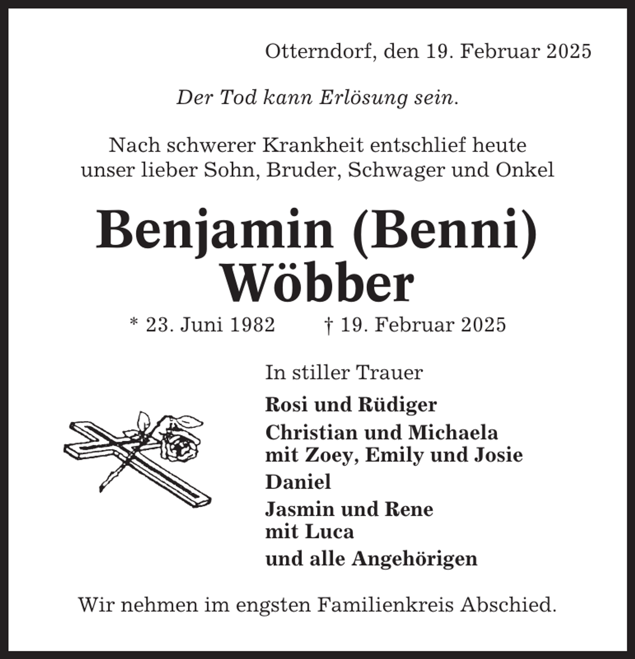 <p>Otterndorf, den 19. Februar 2025<br />Der Tod kann Erlösung sein.<br />Nach schwerer Krankheit entschlief heute<br />unser lieber Sohn, Bruder, Schwager und Onkel</p><p>Benjamin (Benni)<br />Wöbber<br />* 23. Juni 1982</p><p>† 19. Februar 2025</p><p>In stiller Trauer<br />Rosi und Rüdiger<br />Christian und Michaela<br />mit Zoey, Emily und Josie<br />Daniel<br />Jasmin und Rene<br />mit Luca<br />und alle Angehörigen<br />Wir nehmen im engsten Familienkreis Abschied.</p>