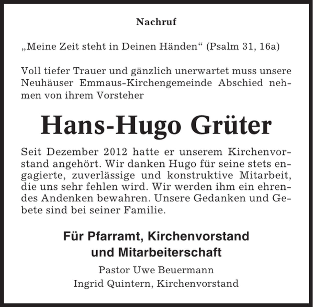 <p>Nachruf<br />„Meine Zeit steht in Deinen Händen“ (Psalm 31, 16a)<br />Voll tiefer Trauer und gänzlich unerwartet muss unsere<br />Neuhäuser Emmaus-Kirchengemeinde Abschied nehmen von ihrem Vorsteher</p><p>Hans-Hugo Grüter<br />Seit Dezember 2012 hatte er unserem Kirchenvorstand angehört. Wir danken Hugo für seine stets engagierte, zuverlässige und konstruktive Mitarbeit,<br />die uns sehr fehlen wird. Wir werden ihm ein ehrendes Andenken bewahren. Unsere Gedanken und Gebete sind bei seiner Familie.</p><p>Für Pfarramt, Kirchenvorstand<br />und Mitarbeiterschaft<br />Pastor Uwe Beuermann<br />Ingrid Quintern, Kirchenvorstand</p>