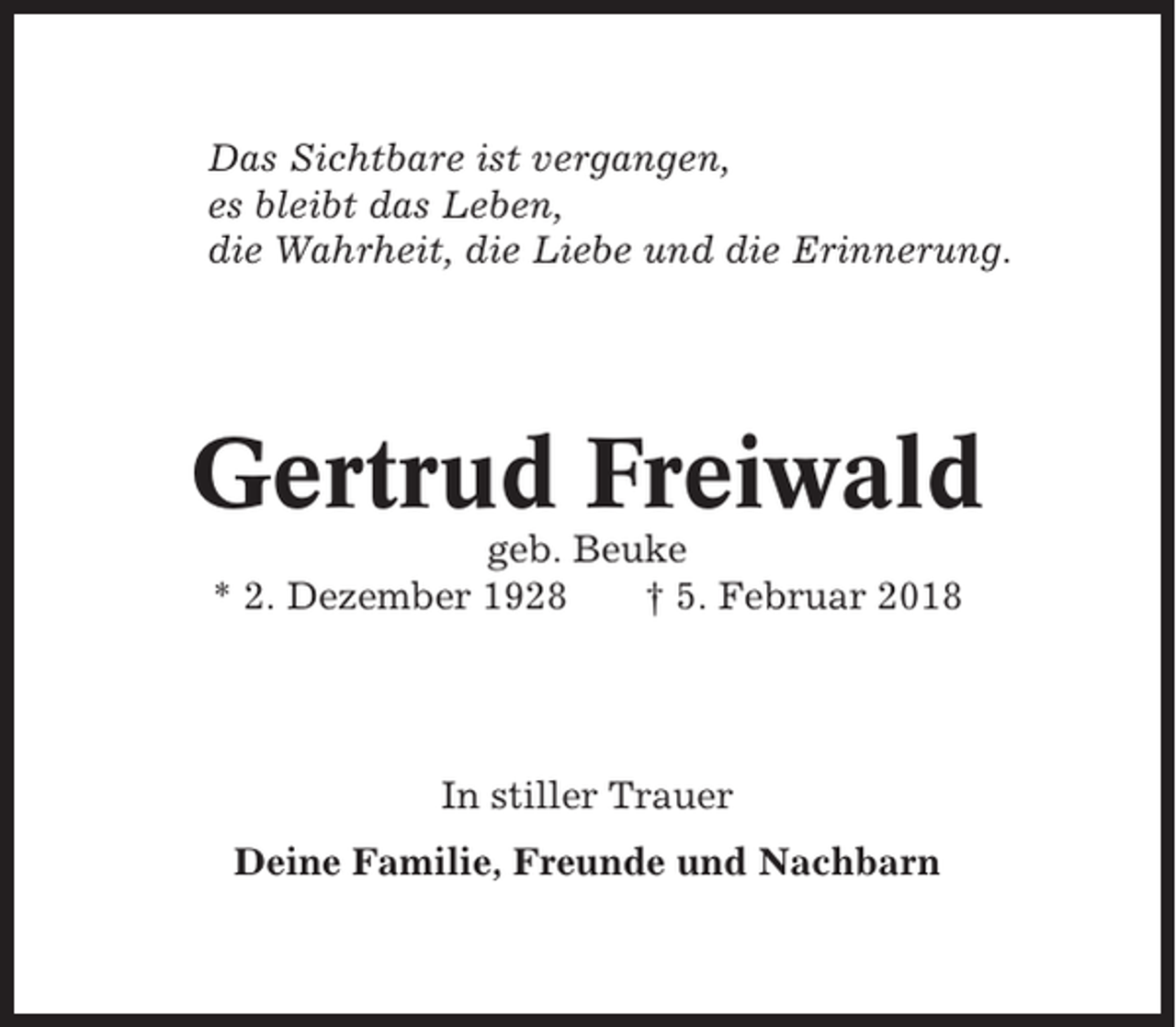 <p>Das Sichtbare ist vergangen,<br />es bleibt das Leben,<br />die Wahrheit, die Liebe und die Erinnerung.</p><p>Gertrud Freiwald<br />geb. Beuke<br />* 2. Dezember 1928<br />† 5. Februar 2018</p><p>In stiller Trauer<br />Deine Familie, Freunde und Nachbarn</p>