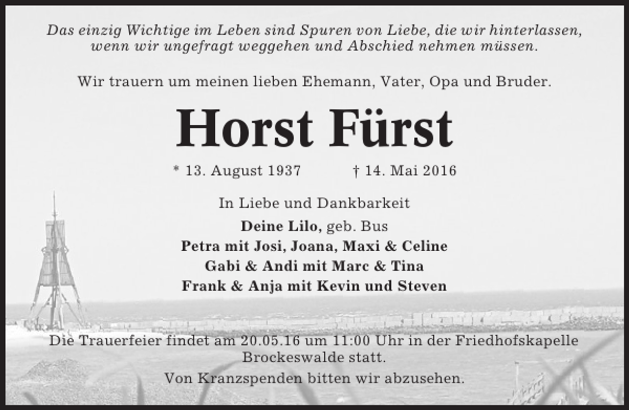 <p>Das einzig Wichtige im Leben sind Spuren von Liebe, die wir hinterlassen,<br />wenn wir ungefragt weggehen und Abschied nehmen müssen.<br />Wir trauern um meinen lieben Ehemann, Vater, Opa und Bruder.</p><p>Horst Fürst<br />* 13. August 1937</p><p>† 14. Mai 2016</p><p>In Liebe und Dankbarkeit<br />Deine Lilo, geb. Bus<br />Petra mit Josi, Joana, Maxi &amp; Celine<br />Gabi &amp; Andi mit Marc &amp; Tina<br />Frank &amp; Anja mit Kevin und Steven</p><p>Die Trauerfeier findet am 20.05.16 um 11:00 Uhr in der Friedhofskapelle<br />Brockeswalde statt.<br />Von Kranzspenden bitten wir abzusehen.</p>