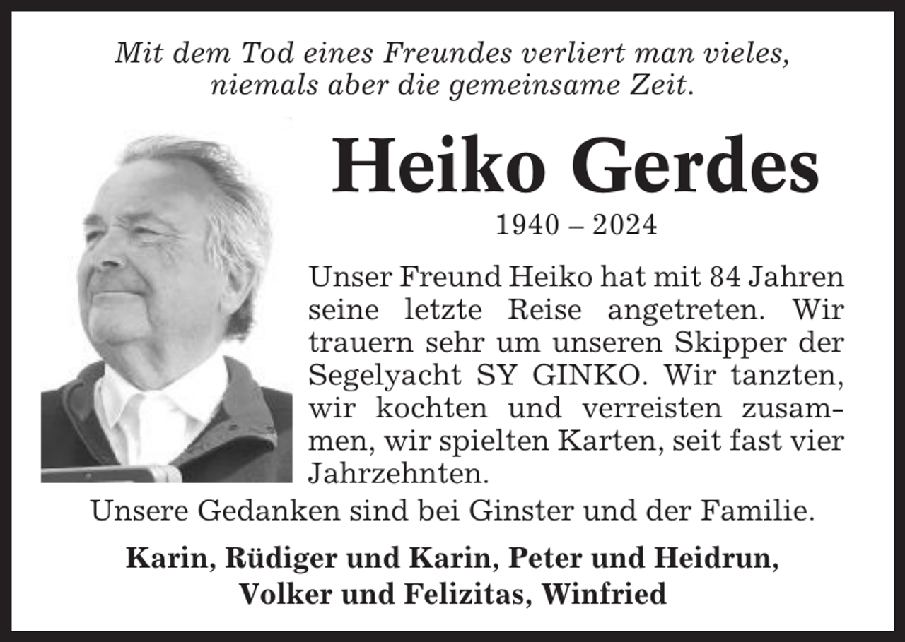 <p>Mit dem Tod eines Freundes verliert man vieles,<br />niemals aber die gemeinsame Zeit.</p><p>Heiko Gerdes<br />1940 – 2024<br />Unser Freund Heiko hat mit 84 Jahren<br />seine letzte Reise angetreten. Wir<br />trauern sehr um unseren Skipper der<br />Segelyacht SY GINKO. Wir tanzten,<br />wir kochten und verreisten zusammen, wir spielten Karten, seit fast vier<br />Jahrzehnten.<br />Unsere Gedanken sind bei Ginster und der Familie.<br />Karin, Rüdiger und Karin, Peter und Heidrun,<br />Volker und Felizitas, Winfried</p>