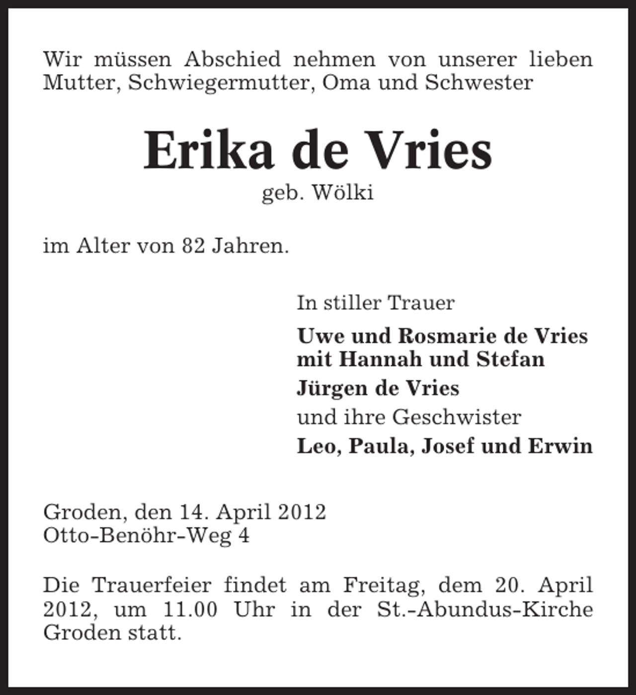 <p>Wir müssen Abschied nehmen von unserer lieben<br />Mutter, Schwiegermutter, Oma und Schwester</p><p>Erika de Vries<br />geb. Wölki<br />im Alter von 82 Jahren.<br />In stiller Trauer</p><p>Uwe und Rosmarie de Vries<br />mit Hannah und Stefan<br />Jürgen de Vries<br />und ihre Geschwister<br />Leo, Paula, Josef und Erwin<br />Groden, den 14. April 2012<br />Otto-Benöhr-Weg 4<br />Die Trauerfeier findet am Freitag, dem 20. April<br />2012, um 11.00 Uhr in der St.-Abundus-Kirche<br />Groden statt.</p>