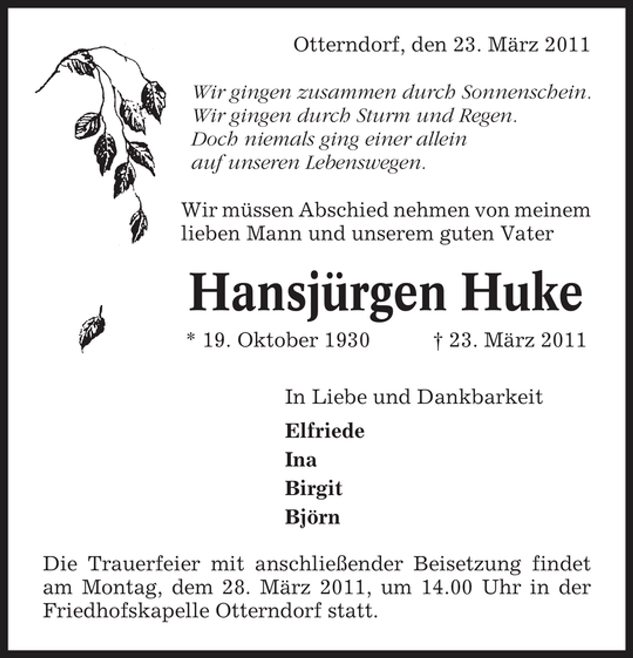 <p>Otterndorf, den 23. März 2011 Wir gingen zusammen durch Sonnenschein. Wir gingen durch Sturm und Regen. Doch niemals ging einer allein auf unseren Lebenswegen. Wir müssen Abschied nehmen von meinem lieben Mann und unserem guten Vater</p><p>Hansjürgen Huke<br />* 19. Oktober 1930 † 23. März 2011 In Liebe und Dankbarkeit Elfriede Ina Birgit Björn Die Trauerfeier mit anschließender Beisetzung findet am Montag, dem 28. März 2011, um 14.00 Uhr in der Friedhofskapelle Otterndorf statt.</p>