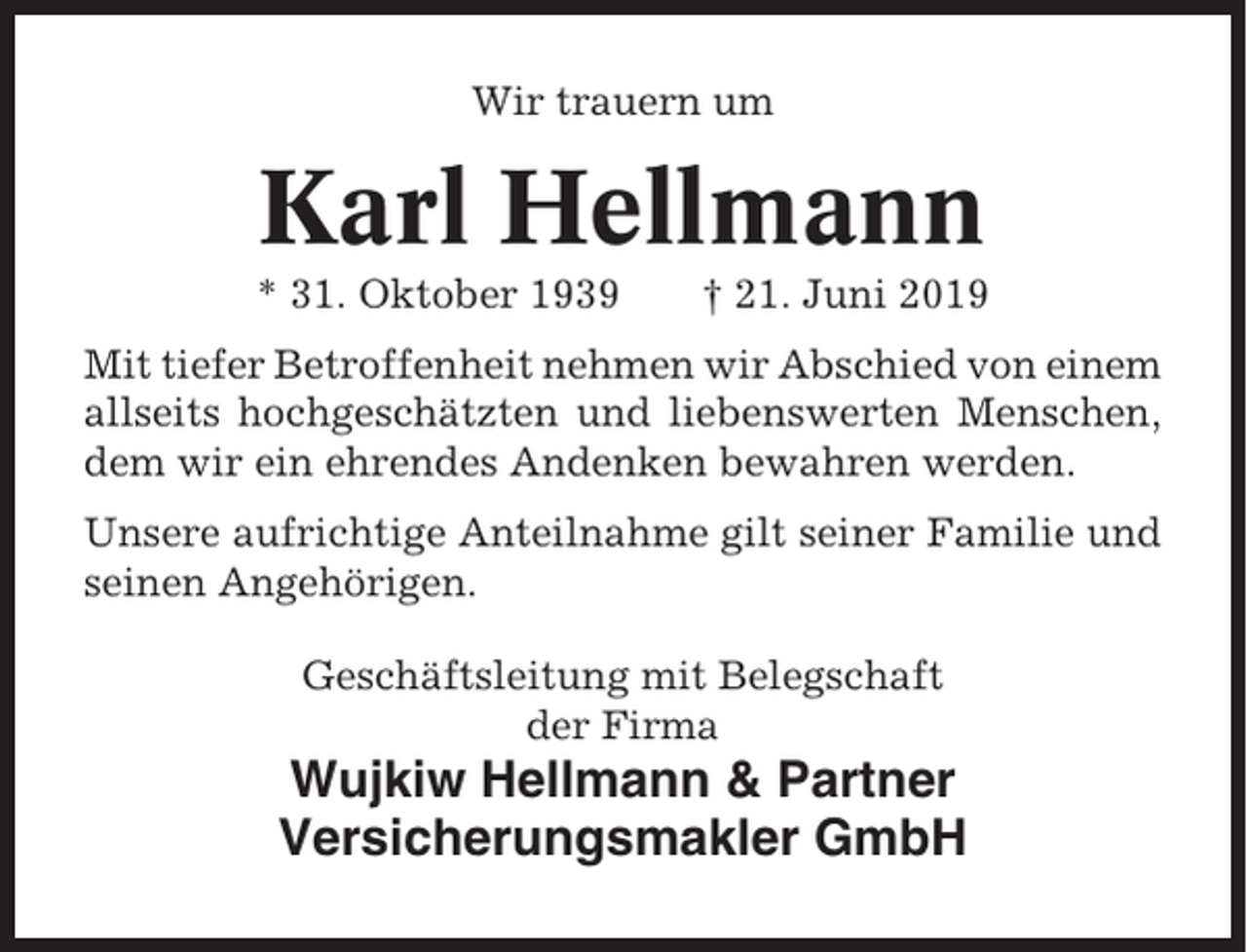 <p>Wir trauern um</p><p>Karl Hellmann<br />* 31. Oktober 1939</p><p>† 21. Juni 2019</p><p>Mit tiefer Betroffenheit nehmen wir Abschied von einem<br />allseits hochgeschätzten und liebenswerten Menschen,<br />dem wir ein ehrendes Andenken bewahren werden.<br />Unsere aufrichtige Anteilnahme gilt seiner Familie und<br />seinen Angehörigen.<br />Geschäftsleitung mit Belegschaft<br />der Firma</p><p>Wujkiw Hellmann &amp; Partner<br />Versicherungsmakler GmbH</p>