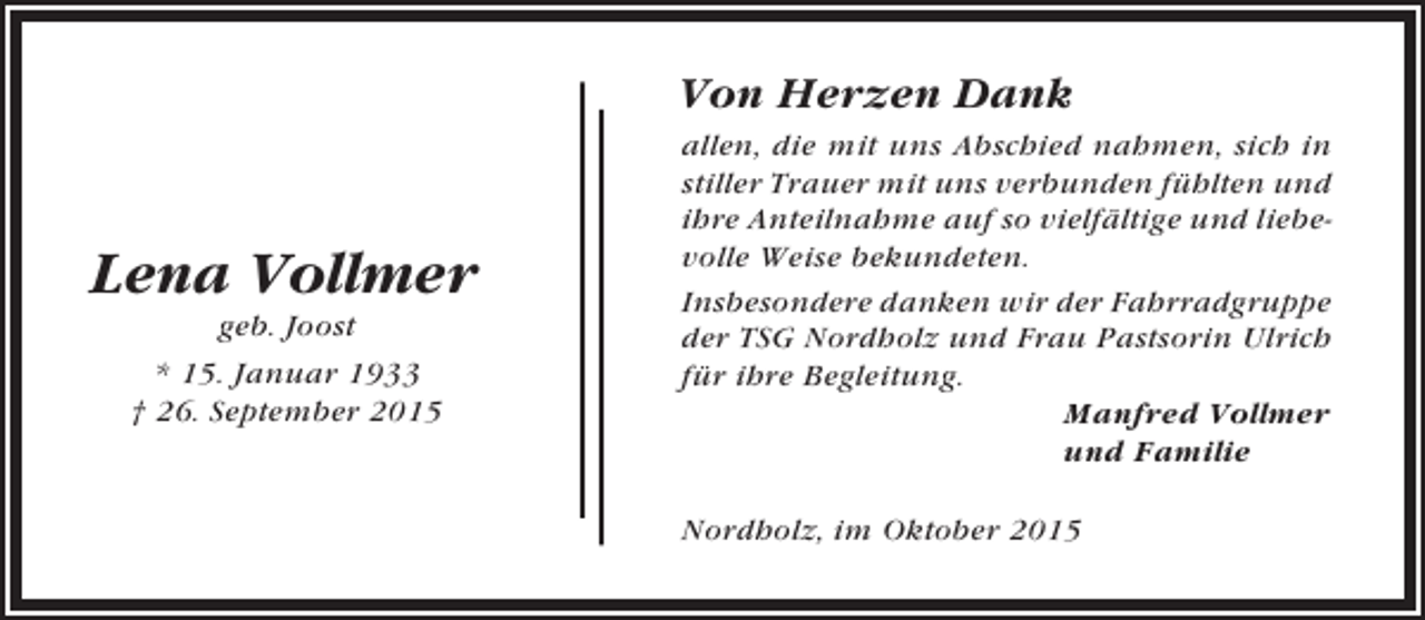 <p>Von Herzen Dank</p><p>Lena Vollmer<br />geb. Joost<br />* 15. Januar 1933<br />† 26. September 2015</p><p>allen, die mit uns Abschied nahmen, sich in<br />stiller Trauer mit uns verbunden fühlten und<br />ihre Anteilnahme auf so vielfältige und liebevolle Weise bekundeten.<br />Insbesondere danken wir der Fahrradgruppe<br />der TSG Nordholz und Frau Pastsorin Ulrich<br />für ihre Begleitung.<br />Manfred Vollmer<br />und Familie<br />Nordholz, im Oktober 2015</p>