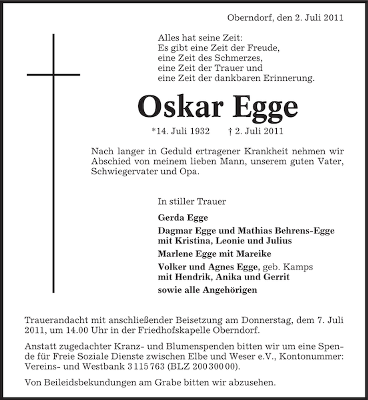 <p>Oberndorf, den 2. Juli 2011<br />Alles hat seine Zeit:<br />Es gibt eine Zeit der Freude,<br />eine Zeit des Schmerzes,<br />eine Zeit der Trauer und<br />eine Zeit der dankbaren Erinnerung.</p><p>Oskar Egge<br />*14. Juli 1932</p><p>† 2. Juli 2011</p><p>Nach langer in Geduld ertragener Krankheit nehmen wir<br />Abschied von meinem lieben Mann, unserem guten Vater,<br />Schwiegervater und Opa.<br />In stiller Trauer<br />Gerda Egge<br />Dagmar Egge und Mathias Behrens-Egge<br />mit Kristina, Leonie und Julius<br />Marlene Egge mit Mareike<br />Volker und Agnes Egge, geb. Kamps<br />mit Hendrik, Anika und Gerrit<br />sowie alle Angehörigen<br />Trauerandacht mit anschließender Beisetzung am Donnerstag, dem 7. Juli<br />2011, um 14.00 Uhr in der Friedhofskapelle Oberndorf.<br />Anstatt zugedachter Kranz- und Blumenspenden bitten wir um eine Spende für Freie Soziale Dienste zwischen Elbe und Weser e.V., Kontonummer:<br />Vereins- und Westbank 3 115 763 (BLZ 200 3).<br />Von Beileidsbekundungen am Grabe bitten wir abzusehen.</p>