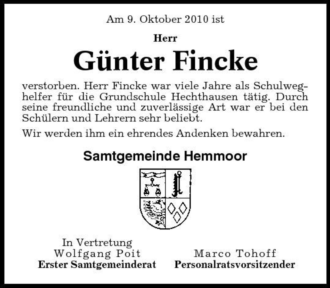 <p>Am 9. Oktober 2010 ist Herr</p><p>Günter Fincke<br />verstorben. Herr Fincke war viele Jahre als Schulweghelfer für die Grundschule Hechthausen tätig. Durch seine freundliche und zuverlässige Art war er bei den Schülern und Lehrern sehr beliebt. Wir werden ihm ein ehrendes Andenken bewahren.</p><p>Samtgemeinde Hemmoor</p><p>In Vertretung Wolfgang Poit Erster Samtgemeinderat</p><p>Marco Tohoff Personalratsvorsitzender</p>