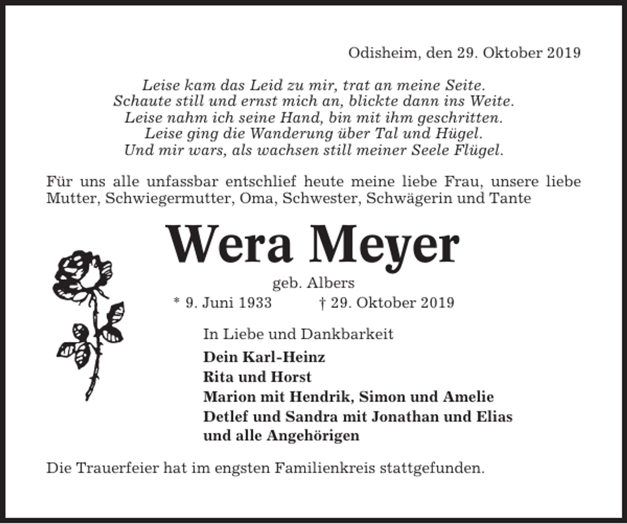 <p>Odisheim, den 29. Oktober 2019<br />Leise kam das Leid zu mir, trat an meine Seite.<br />Schaute still und ernst mich an, blickte dann ins Weite.<br />Leise nahm ich seine Hand, bin mit ihm geschritten.<br />Leise ging die Wanderung über Tal und Hügel.<br />Und mir wars, als wachsen still meiner Seele Flügel.<br />Für uns alle unfassbar entschlief heute meine liebe Frau, unsere liebe<br />Mutter, Schwiegermutter, Oma, Schwester, Schwägerin und Tante</p><p>Wera Meyer<br />geb. Albers<br />* 9. Juni 1933<br />† 29. Oktober 2019<br />In Liebe und Dankbarkeit<br />Dein Karl-Heinz<br />Rita und Horst<br />Marion mit Hendrik, Simon und Amelie<br />Detlef und Sandra mit Jonathan und Elias<br />und alle Angehörigen<br />Die Trauerfeier hat im engsten Familienkreis stattgefunden.</p>