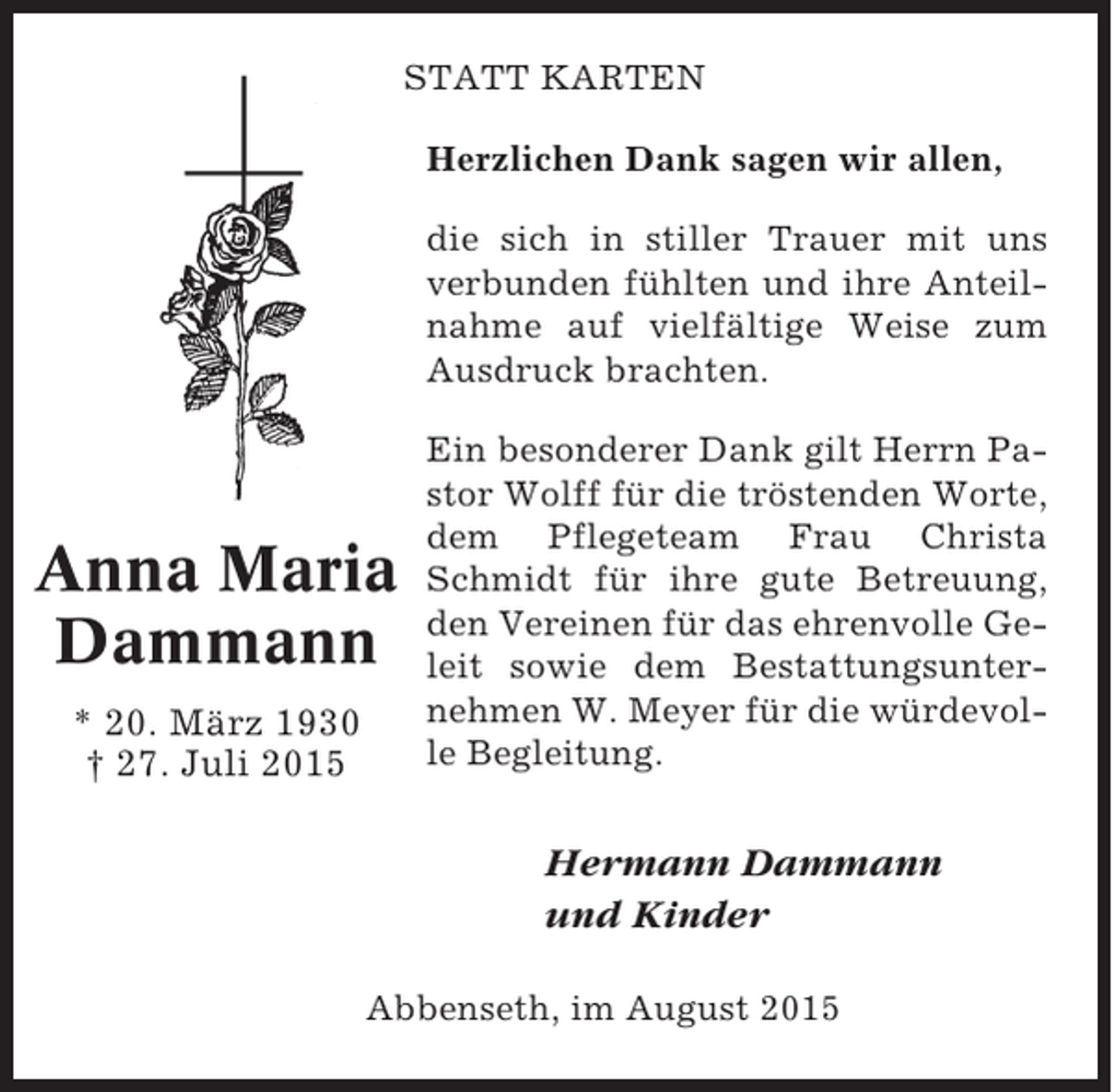 <p>STATT KARTEN<br />Herzlichen Dank sagen wir allen,<br />die sich in stiller Trauer mit uns<br />verbunden fühlten und ihre Anteilnahme auf vielfältige Weise zum<br />Ausdruck brachten.</p><p>Anna Maria<br />Dammann<br />* 20. März 1930<br />† 27. Juli 2015</p><p>Ein besonderer Dank gilt Herrn Pastor Wolff für die tröstenden Worte,<br />dem Pflegeteam Frau Christa<br />Schmidt für ihre gute Betreuung,<br />den Vereinen für das ehrenvolle Geleit sowie dem Bestattungsunternehmen W. Meyer für die würdevolle Begleitung.</p><p>Hermann Dammann<br />und Kinder<br />Abbenseth, im August 2015</p>