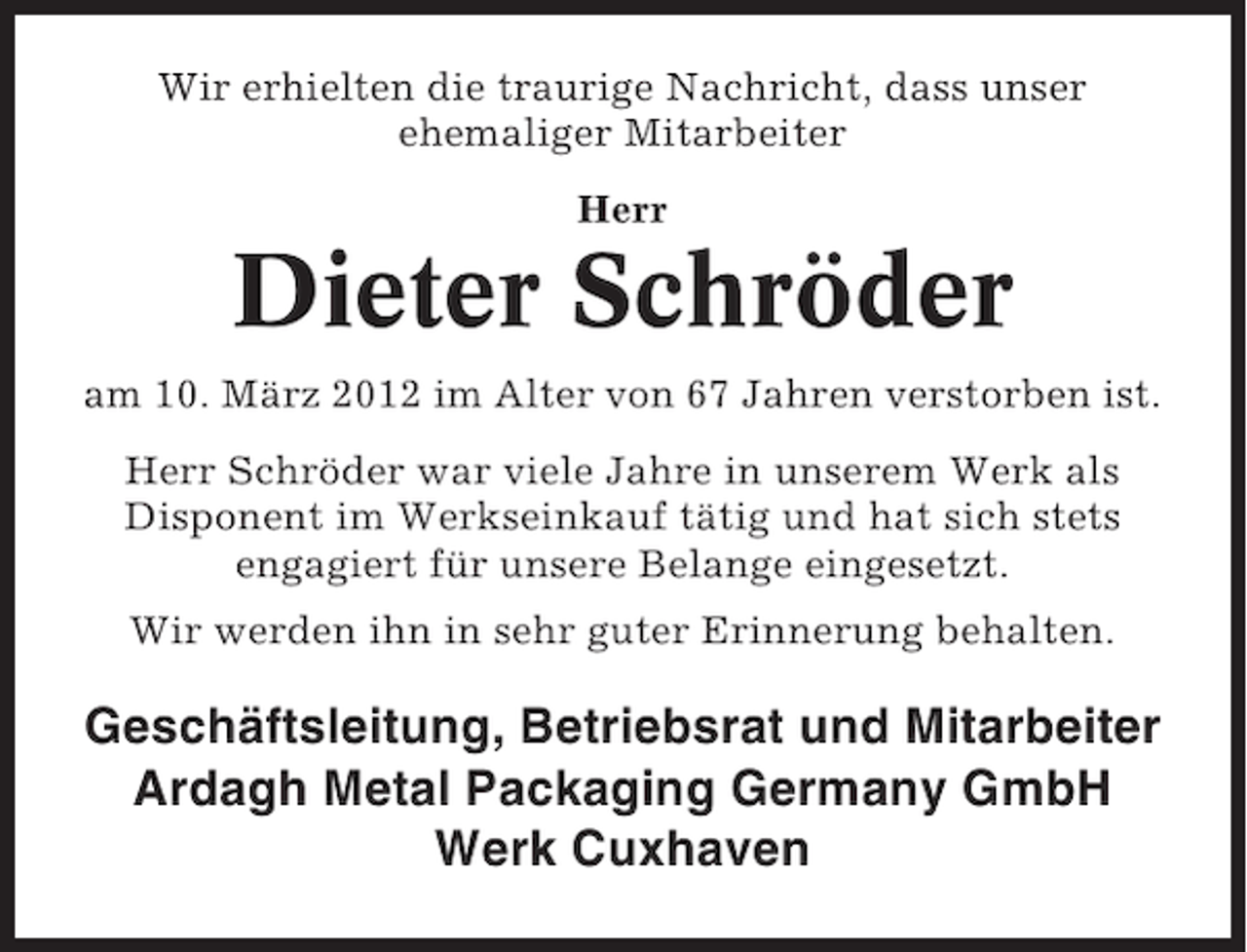 <p>Wir erhielten die traurige Nachricht, dass unser<br />ehemaliger Mitarbeiter<br />Herr</p><p>Dieter Schröder<br />am 10. März 2012 im Alter von 67 Jahren verstorben ist.<br />Herr Schröder war viele Jahre in unserem Werk als<br />Disponent im Werkseinkauf tätig und hat sich stets<br />engagiert für unsere Belange eingesetzt.<br />Wir werden ihn in sehr guter Erinnerung behalten.</p><p>Geschäftsleitung, Betriebsrat und Mitarbeiter<br />Ardagh Metal Packaging Germany GmbH<br />Werk Cuxhaven</p>