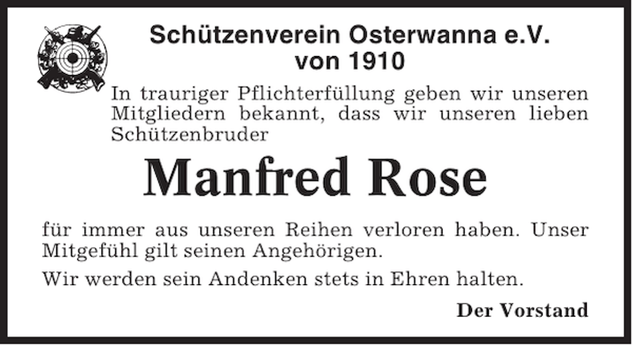 <p>Schützenverein Osterwanna e.V.<br />von 1910<br />In trauriger Pflichterfüllung geben wir unseren<br />Mitgliedern bekannt, dass wir unseren lieben<br />Schützenbruder</p><p>Manfred Rose<br />für immer aus unseren Reihen verloren haben. Unser<br />Mitgefühl gilt seinen Angehörigen.<br />Wir werden sein Andenken stets in Ehren halten.<br />Der Vorstand</p>
