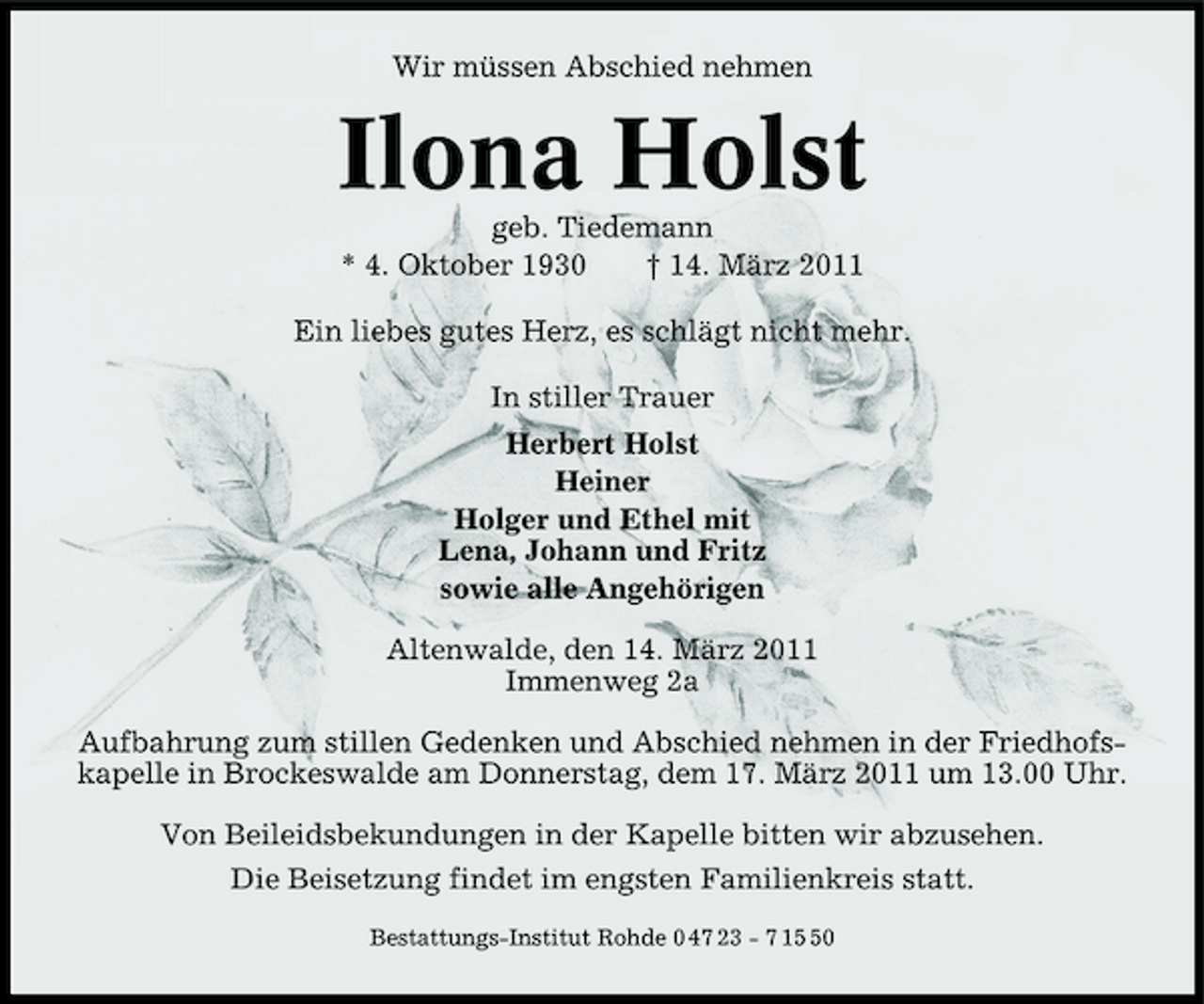 <p>Wir müssen Abschied nehmen</p><p>Ilona Holst<br />geb. Tiedemann * 4. Oktober 1930 † 14. März 2011 Ein liebes gutes Herz, es schlägt nicht mehr. In stiller Trauer Herbert Holst Heiner Holger und Ethel mit Lena, Johann und Fritz sowie alle Angehörigen Altenwalde, den 14. März 2011 Immenweg 2a Aufbahrung zum stillen Gedenken und Abschied nehmen in der Friedhofskapelle in Brockeswalde am Donnerstag, dem 17. März 2011 um 13.00 Uhr. Von Beileidsbekundungen in der Kapelle bitten wir abzusehen. Die Beisetzung findet im engsten Familienkreis statt.<br />Bestattungs-Institut Rohde 0 47 23 - 7 10</p>