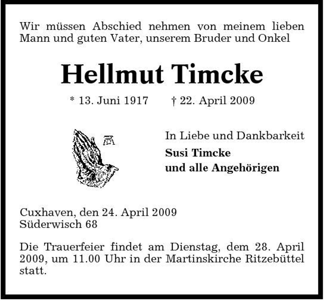 <p>Wir müssen Abschied nehmen von meinem lieben Mann und guten Vater, unserem Bruder und Onkel</p><p>Hellmut Timcke<br />* 13. Juni 1917 † 22. April 2009 In Liebe und Dankbarkeit Susi Timcke und alle Angehörigen</p><p>Cuxhaven, den 24. April 2009 Süderwisch 68 Die Trauerfeier findet am Dienstag, dem 28. April 2009, um 11.00 Uhr in der Martinskirche Ritzebüttel statt.</p>