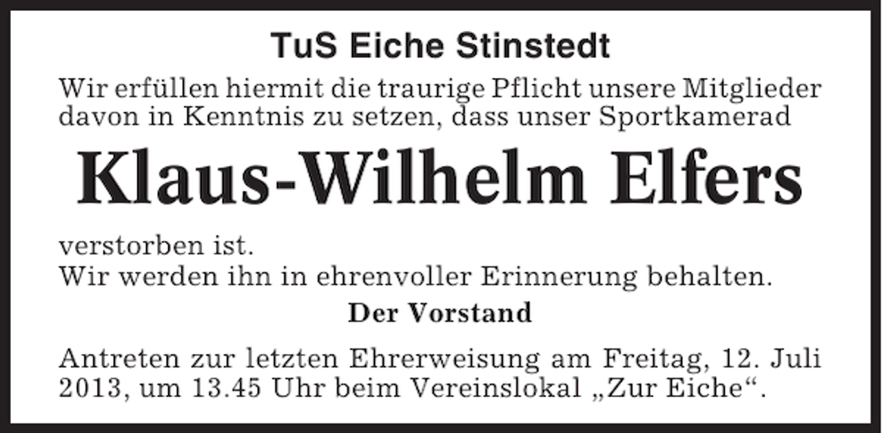 <p>TuS Eiche Stinstedt<br />Wir erfüllen hiermit die traurige Pflicht unsere Mitglieder<br />davon in Kenntnis zu setzen, dass unser Sportkamerad</p><p>Klaus-Wilhelm Elfers<br />verstorben ist.<br />Wir werden ihn in ehrenvoller Erinnerung behalten.<br />Der Vorstand<br />Antreten zur letzten Ehrerweisung am Freitag, 12. Juli<br />2013, um 13.45 Uhr beim Vereinslokal „Zur Eiche“.</p>