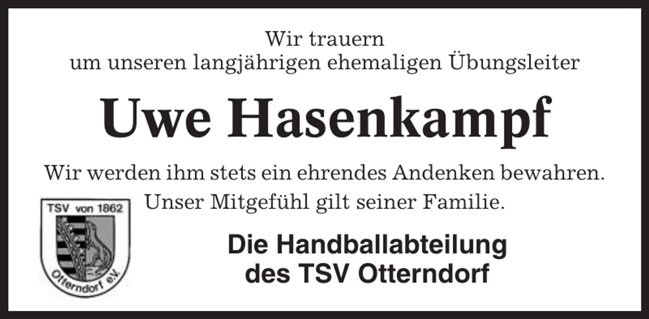 <p>Wir trauern<br />um unseren langjährigen ehemaligen Übungsleiter</p><p>Uwe Hasenkampf<br />Wir werden ihm stets ein ehrendes Andenken bewahren.<br />Unser Mitgefühl gilt seiner Familie.</p><p>Die Handballabteilung<br />des TSV Otterndorf</p>
