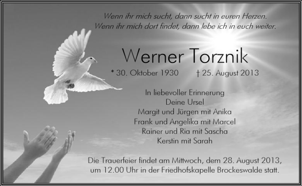 <p>Wenn ihr mich sucht, dann sucht in euren Herzen.<br />Wenn ihr mich dort findet, dann lebe ich in euch weiter.</p><p>Werner Torznik</p><p>* 30. Oktober 1930</p><p>† 25. August 2013</p><p>In liebevoller Erinnerung<br />Deine Ursel<br />Margit und Jürgen mit Anika<br />Frank und Angelika mit Marcel<br />Rainer und Ria mit Sascha<br />Kerstin mit Sarah<br />Die Trauerfeier findet am Mittwoch, dem 28. August 2013,<br />um 12.00 Uhr in der Friedhofskapelle Brockeswalde statt.</p>