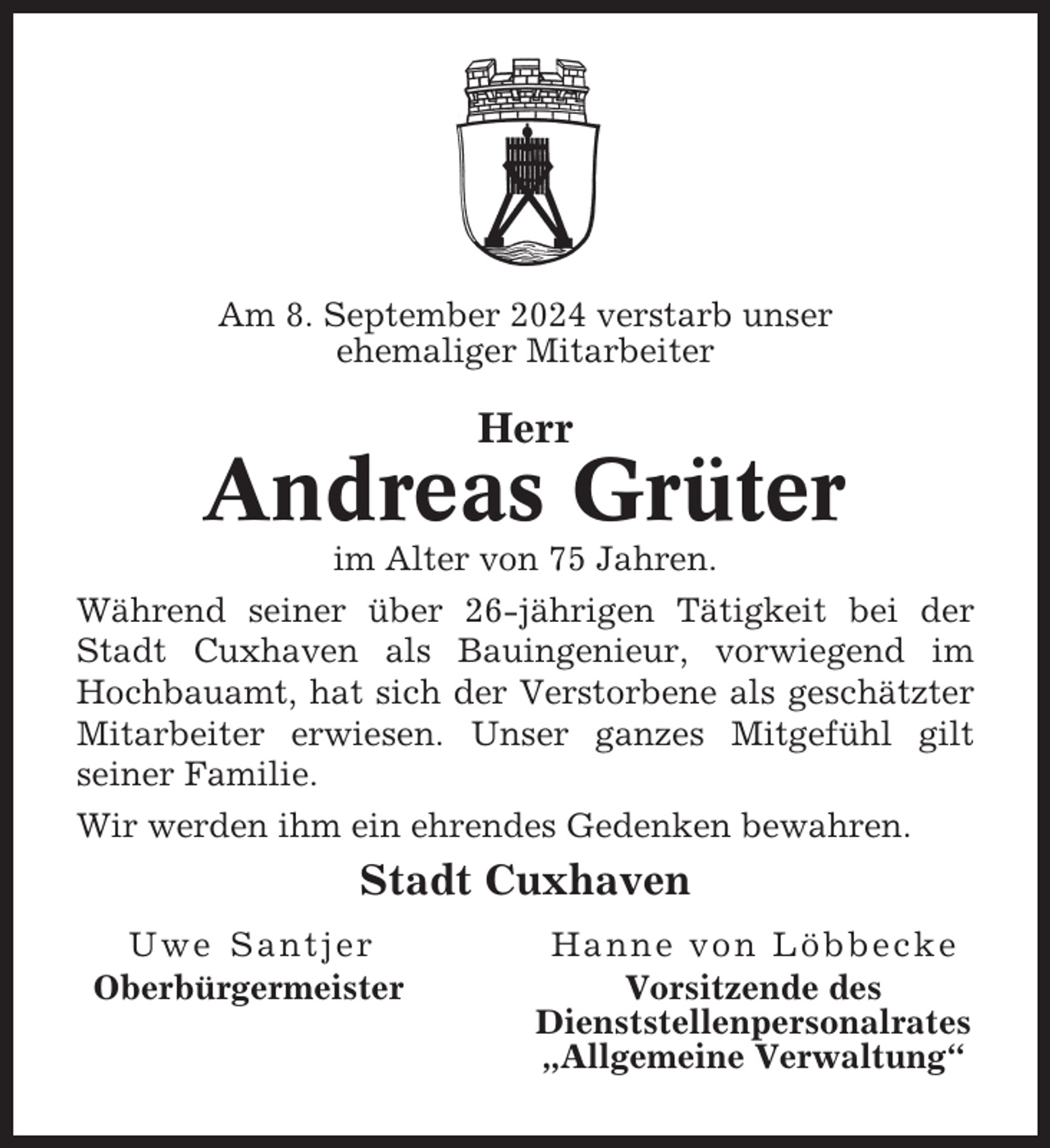 <p>Am 8. September 2024 verstarb unser<br />ehemaliger Mitarbeiter</p><p>Herr</p><p>Andreas Grüter<br />im Alter von 75 Jahren.<br />Während seiner über 26-jährigen Tätigkeit bei der<br />Stadt Cuxhaven als Bauingenieur, vorwiegend im<br />Hochbauamt, hat sich der Verstorbene als geschätzter<br />Mitarbeiter erwiesen. Unser ganzes Mitgefühl gilt<br />seiner Familie.<br />Wir werden ihm ein ehrendes Gedenken bewahren.</p><p>Stadt Cuxhaven<br />Uwe Santjer<br />Oberbürgermeister</p><p>Hanne von Löbbecke<br />Vorsitzende des<br />Dienststellenpersonalrates<br />„Allgemeine Verwaltung“</p>