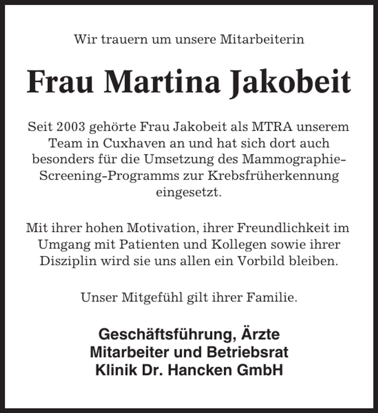 <p>Wir trauern um unsere Mitarbeiterin</p><p>Frau Martina Jakobeit<br />Seit 2003 gehörte Frau Jakobeit als MTRA unserem<br />Team in Cuxhaven an und hat sich dort auch<br />besonders für die Umsetzung des MammographieScreening-Programms zur Krebsfrüherkennung<br />eingesetzt.<br />Mit ihrer hohen Motivation, ihrer Freundlichkeit im<br />Umgang mit Patienten und Kollegen sowie ihrer<br />Disziplin wird sie uns allen ein Vorbild bleiben.<br />Unser Mitgefühl gilt ihrer Familie.</p><p>Geschäftsführung, Ärzte<br />Mitarbeiter und Betriebsrat<br />Klinik Dr. Hancken GmbH</p>