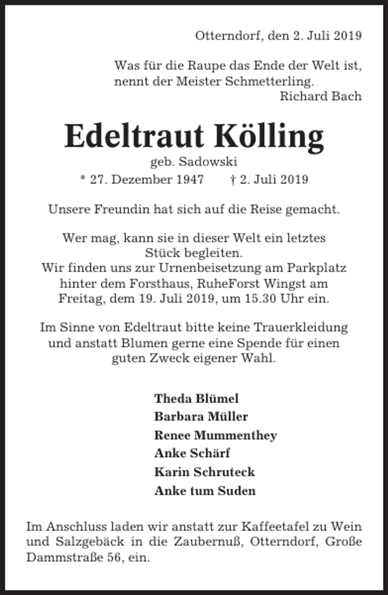 <p>Otterndorf, den 2. Juli 2019<br />Was für die Raupe das Ende der Welt ist,<br />nennt der Meister Schmetterling.<br />Richard Bach</p><p>Edeltraut Kölling<br />geb. Sadowski<br />* 27. Dezember 1947<br />† 2. Juli 2019<br />Unsere Freundin hat sich auf die Reise gemacht.<br />Wer mag, kann sie in dieser Welt ein letztes<br />Stück begleiten.<br />Wir finden uns zur Urnenbeisetzung am Parkplatz<br />hinter dem Forsthaus, RuheForst Wingst am<br />Freitag, dem 19. Juli 2019, um 15.30 Uhr ein.<br />Im Sinne von Edeltraut bitte keine Trauerkleidung<br />und anstatt Blumen gerne eine Spende für einen<br />guten Zweck eigener Wahl.<br />Theda Blümel<br />Barbara Müller<br />Renee Mummenthey<br />Anke Schärf<br />Karin Schruteck<br />Anke tum Suden<br />Im Anschluss laden wir anstatt zur Kaffeetafel zu Wein<br />und Salzgebäck in die Zaubernuß, Otterndorf, Große<br />Dammstraße 56, ein.</p>