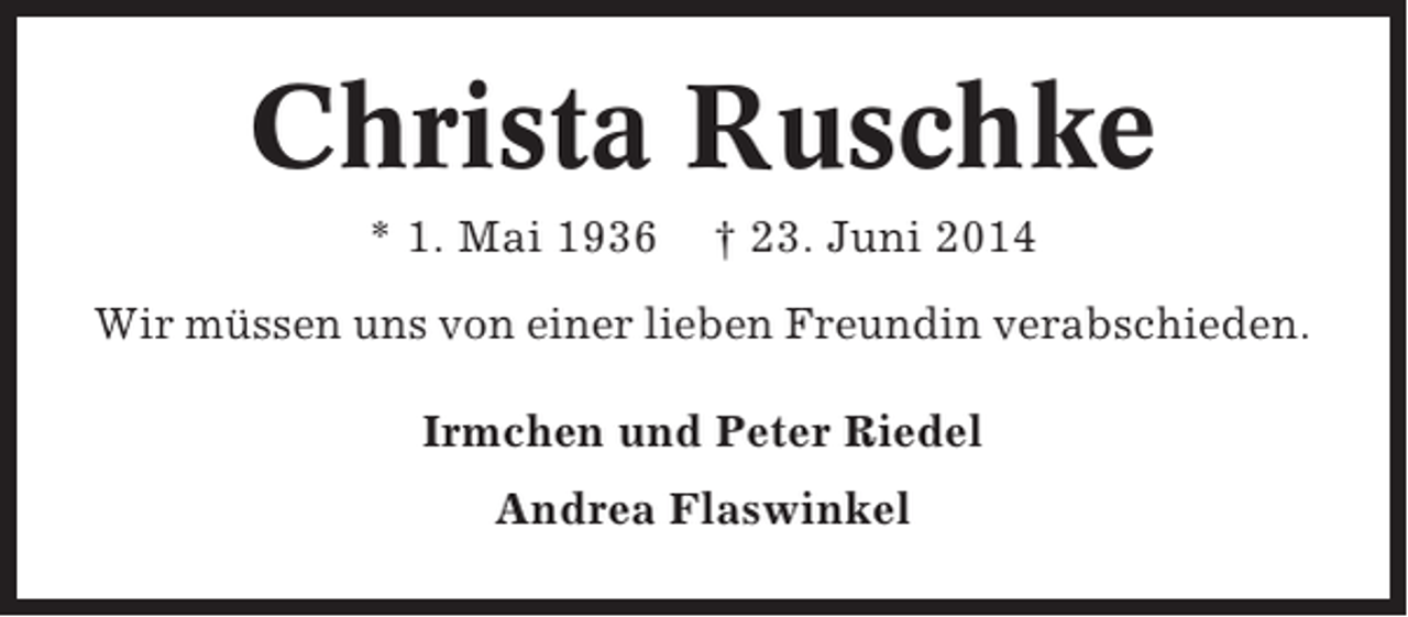 <p>Christa Ruschke<br />* 1. Mai 1936</p><p>† 23. Juni 2014</p><p>Wir müssen uns von einer lieben Freundin verabschieden.<br />Irmchen und Peter Riedel<br />Andrea Flaswinkel</p>