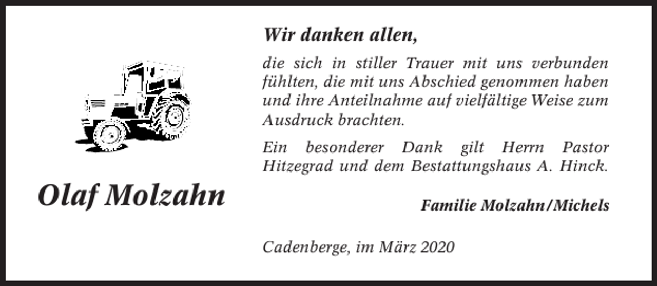 <p>Wir danken allen,<br />die sich in stiller Trauer mit uns verbunden<br />fühlten, die mit uns Abschied genommen haben<br />und ihre Anteilnahme auf vielfältige Weise zum<br />Ausdruck brachten.<br />Ein besonderer Dank gilt Herrn Pastor<br />Hitzegrad und dem Bestattungshaus A. Hinck.</p><p>Olaf Molzahn</p><p>Familie Molzahn / Michels<br />Cadenberge, im März 2020</p>