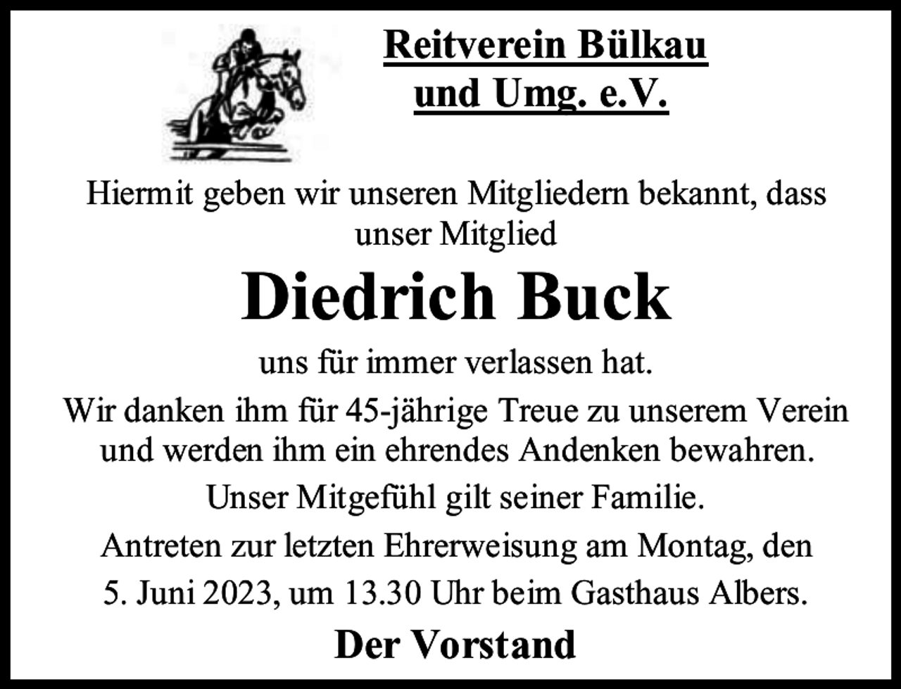 <p>Reitverein Bülkau<br />und Umg. e.V.<br />Hiermit geben wir unseren Mitgliedern bekannt, dass<br />unser Mitglied</p><p>Diedrich Buck</p><p>uns für immer verlassen hat.<br />Wir danken ihm für 45-jährige Treue zu unserem Verein<br />und werden ihm ein ehrendes Andenken bewahren.<br />Unser Mitgefühl gilt seiner Familie.<br />Antreten zur letzten Ehrerweisung am Montag, den<br />5. Juni 2023, um 13.30 Uhr beim Gasthaus Albers.</p><p>Der Vorstand</p>
