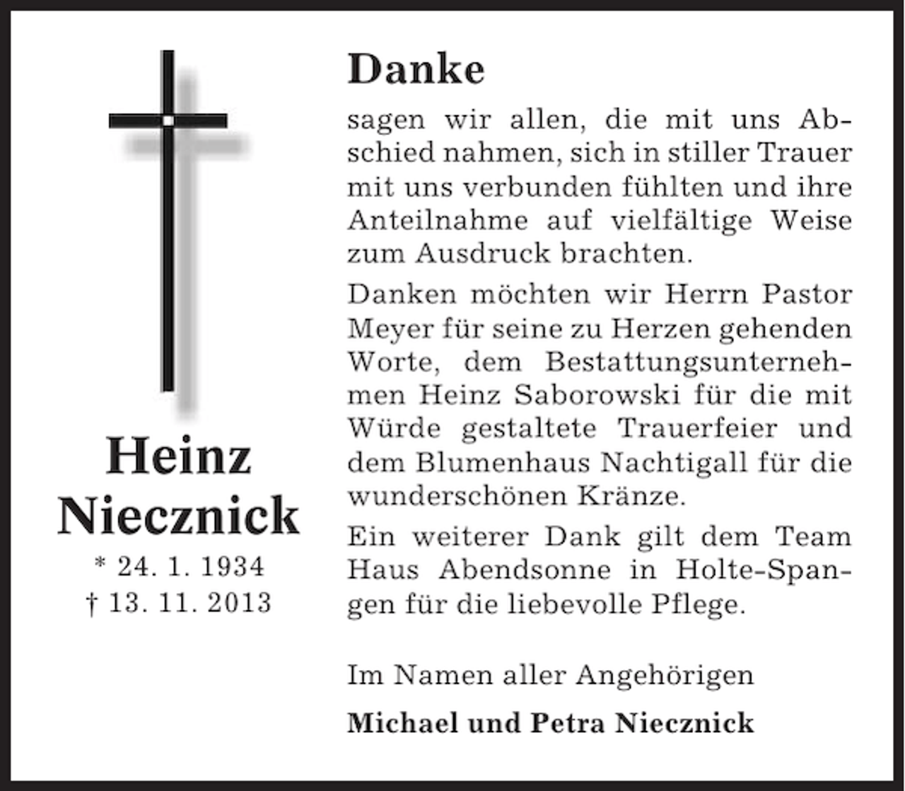 <p>Danke</p><p>Heinz<br />Niecznick<br />* 24. 1. 1934<br />† 13. 11. 2013</p><p>sagen wir allen, die mit uns Abschied nahmen, sich in stiller Trauer<br />mit uns verbunden fühlten und ihre<br />Anteilnahme auf vielfältige Weise<br />zum Ausdruck brachten.<br />Danken möchten wir Herrn Pastor<br />Meyer für seine zu Herzen gehenden<br />Worte, dem Bestattungsunternehmen Heinz Saborowski für die mit<br />Würde gestaltete Trauerfeier und<br />dem Blumenhaus Nachtigall für die<br />wunderschönen Kränze.<br />Ein weiterer Dank gilt dem Team<br />Haus Abendsonne in Holte-Spangen für die liebevolle Pflege.<br />Im Namen aller Angehörigen<br />Michael und Petra Niecznick</p>