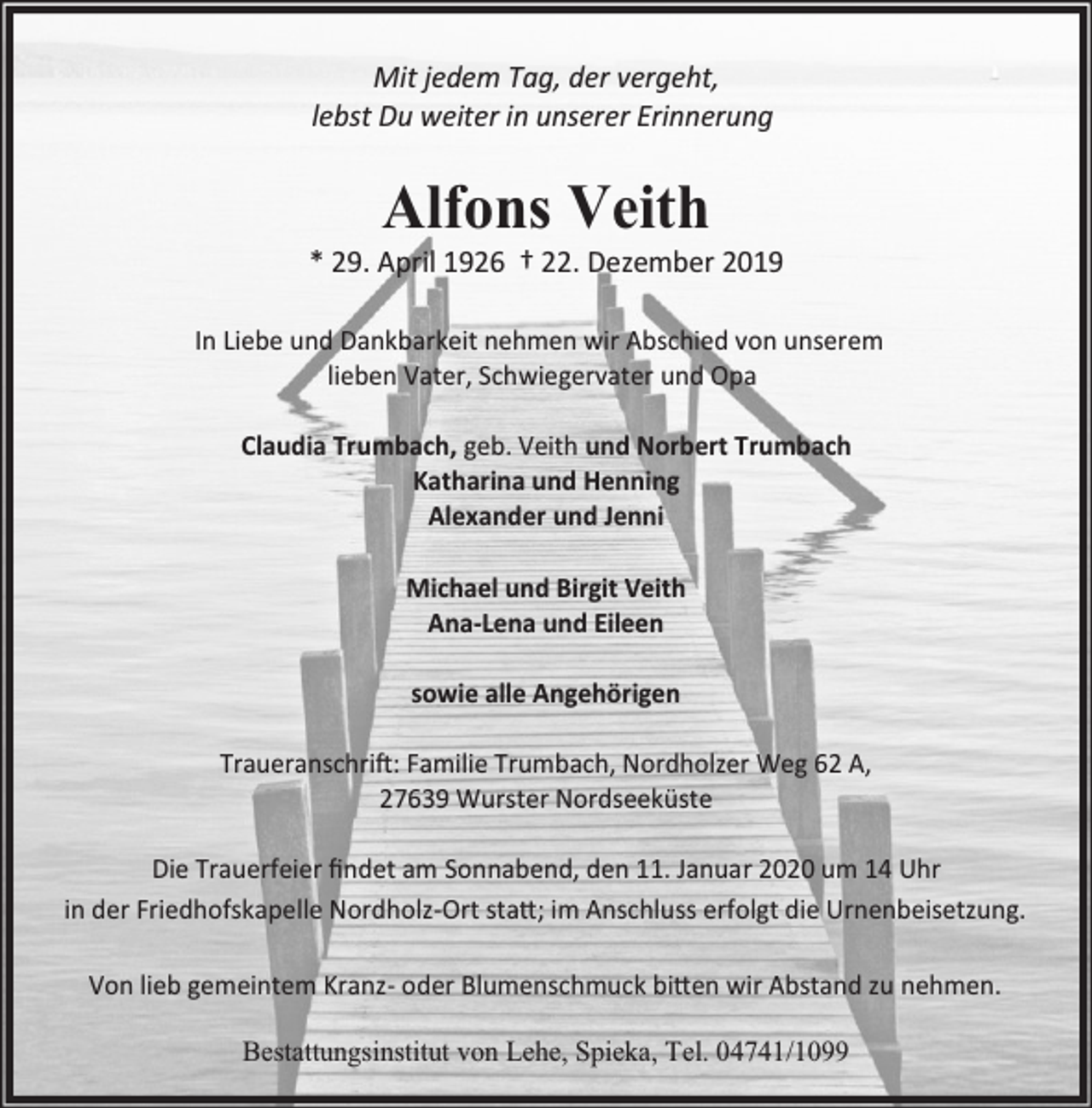 <p>Mit jedem Tag, der vergeht,<br />lebst Du weiter in unserer Erinnerung</p><p>Alfons Veith</p><p>* 29. April 1926 † 22. Dezember 2019<br />In Liebe und Dankbarkeit nehmen wir Abschied von unserem<br />lieben Vater, Schwiegervater und Opa<br />Claudia Trumbach, geb. Veith und Norbert Trumbach<br />Katharina und Henning<br />Alexander und Jenni<br />Michael und Birgit Veith<br />Ana-Lena und Eileen<br />sowie alle Angehörigen<br />Traueranschri�: Familie Trumbach, Nordholzer Weg 62 A,<br />27639 Wurster Nordseeküste<br />Die Trauerfeier ﬁndet am Sonnabend, den 11. Januar 2020 um 14 Uhr<br />in der Friedhofskapelle Nordholz-Ort sta�; im Anschluss erfolgt die Urnenbeisetzung.<br />Von lieb gemeintem Kranz- oder Blumenschmuck bi�en wir Abstand zu nehmen.<br />Bestattungsinstitut von Lehe, Spieka, Tel. 04741/1099</p>