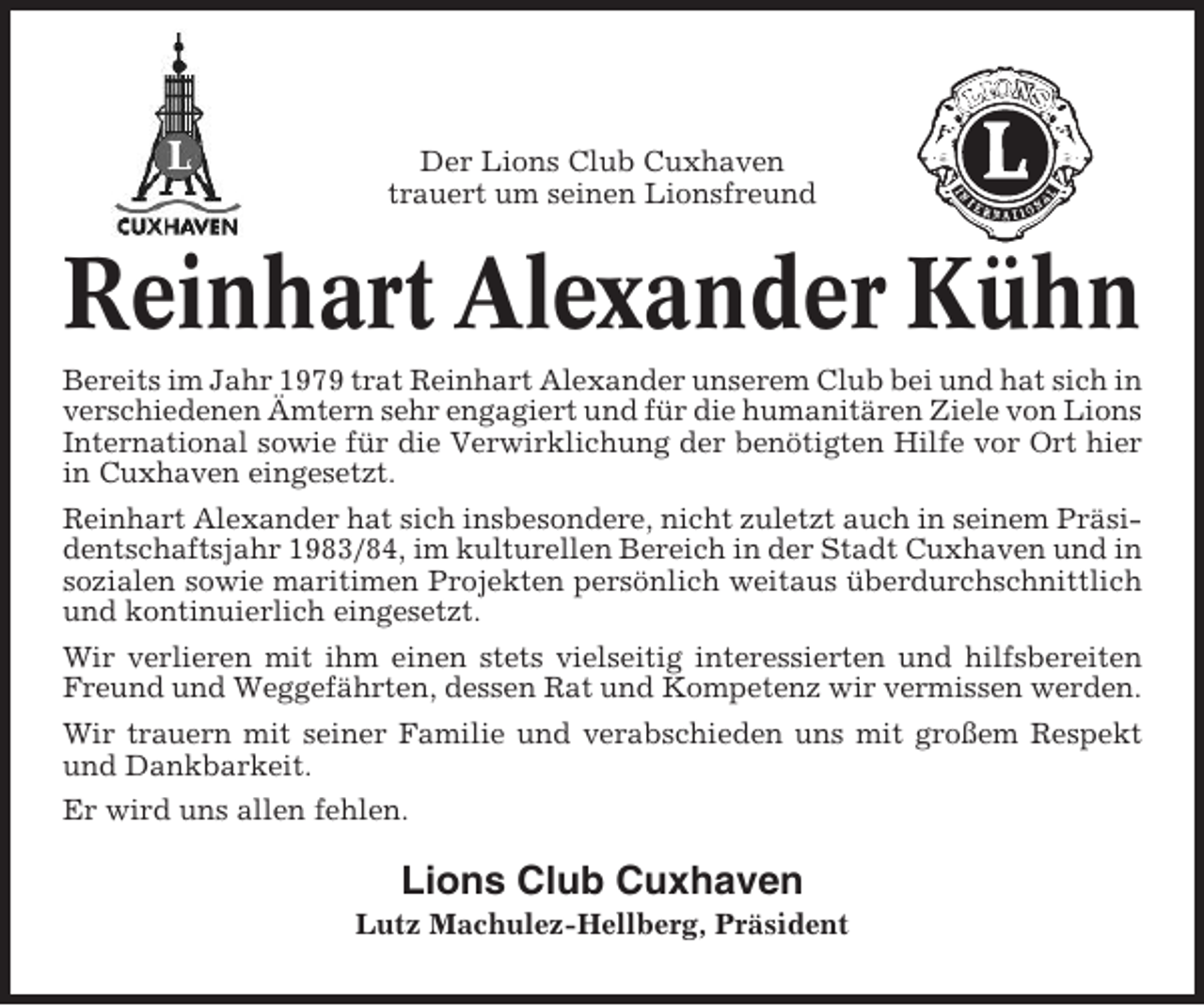 <p>Der Lions Club Cuxhaven<br />trauert um seinen Lionsfreund</p><p>Reinhart Alexander Kühn<br />Bereits im Jahr 1979 trat Reinhart Alexander unserem Club bei und hat sich in<br />verschiedenen Ämtern sehr engagiert und für die humanitären Ziele von Lions<br />International sowie für die Verwirklichung der benötigten Hilfe vor Ort hier<br />in Cuxhaven eingesetzt.<br />Reinhart Alexander hat sich insbesondere, nicht zuletzt auch in seinem Präsidentschaftsjahr 1983/84, im kulturellen Bereich in der Stadt Cuxhaven und in<br />sozialen sowie maritimen Projekten persönlich weitaus überdurchschnittlich<br />und kontinuierlich eingesetzt.<br />Wir verlieren mit ihm einen stets vielseitig interessierten und hilfsbereiten<br />Freund und Weggefährten, dessen Rat und Kompetenz wir vermissen werden.<br />Wir trauern mit seiner Familie und verabschieden uns mit großem Respekt<br />und Dankbarkeit.<br />Er wird uns allen fehlen.</p><p>Lions Club Cuxhaven<br />Lutz Machulez-Hellberg, Präsident</p>
