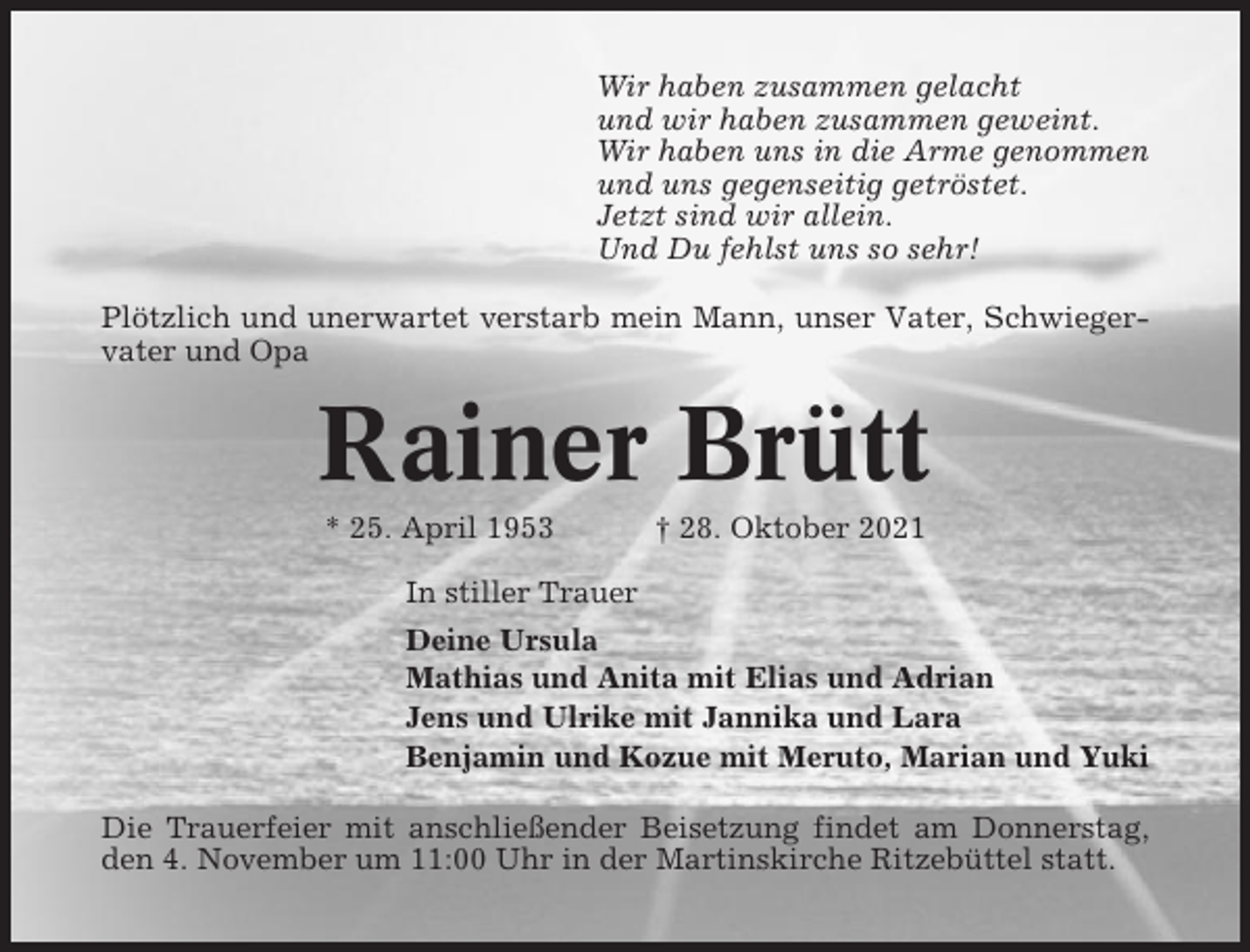 <p>Wir haben zusammen gelacht<br />und wir haben zusammen geweint.<br />Wir haben uns in die Arme genommen<br />und uns gegenseitig getröstet.<br />Jetzt sind wir allein.<br />Und Du fehlst uns so sehr!<br />Plötzlich und unerwartet verstarb mein Mann, unser Vater, Schwiegervater und Opa</p><p>Rainer Brütt<br />* 25. April 1953</p><p>† 28. Oktober 2021</p><p>In stiller Trauer<br />Deine Ursula<br />Mathias und Anita mit Elias und Adrian<br />Jens und Ulrike mit Jannika und Lara<br />Benjamin und Kozue mit Meruto, Marian und Yuki<br />Die Trauerfeier mit anschließender Beisetzung findet am Donnerstag,<br />den 4. November um 11:00 Uhr in der Martinskirche Ritzebüttel statt.</p>