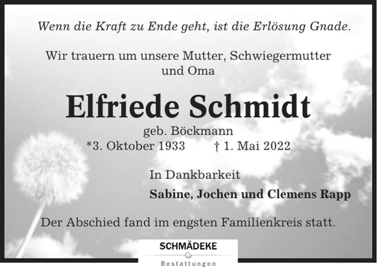 <p>Wenn die Kraft zu Ende geht, ist die Erlösung Gnade.<br />Wir trauern um unsere Mutter, Schwiegermutter<br />und Oma</p><p>Elfriede Schmidt<br />geb. Böckmann<br />*3. Oktober 1933<br />† 1. Mai 2022<br />In Dankbarkeit<br />Sabine, Jochen und Clemens Rapp<br />Der Abschied fand im engsten Familienkreis statt.</p>