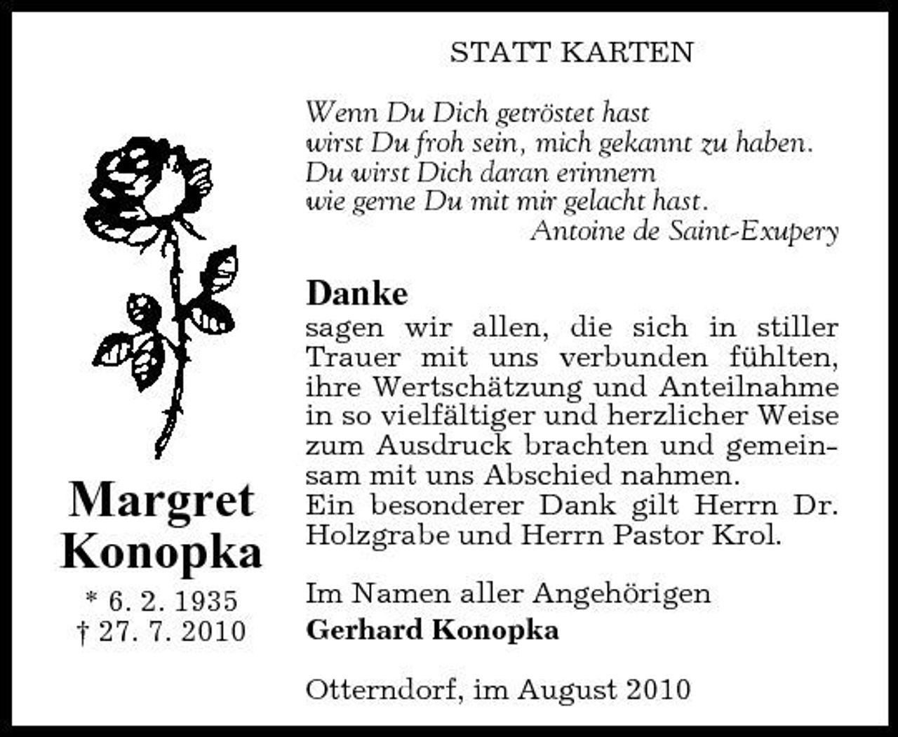 <p>STATT KARTEN Wenn Du Dich getröstet hast wirst Du froh sein, mich gekannt zu haben. Du wirst Dich daran erinnern wie gerne Du mit mir gelacht hast. Antoine de Saint-Exupery</p><p>Danke<br />sagen wir allen, die sich in stiller Trauer mit uns verbunden fühlten, ihre Wertschätzung und Anteilnahme in so vielfältiger und herzlicher Weise zum Ausdruck brachten und gemeinsam mit uns Abschied nahmen. Ein besonderer Dank gilt Herrn Dr. Holzgrabe und Herrn Pastor Krol. Im Namen aller Angehörigen Gerhard Konopka Otterndorf, im August 2010</p><p>Margret Konopka<br />* 6. 2. 1935 † 27. 7. 2010</p>