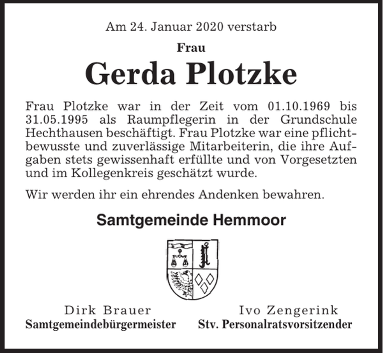 <p>Am 24. Januar 2020 verstarb<br />Frau</p><p>Gerda Plotzke<br />Frau Plotzke war in der Zeit vom 01.10.1969 bis<br />31.05.1995 als Raumpflegerin in der Grundschule<br />Hechthausen beschäftigt. Frau Plotzke war eine pflichtbewusste und zuverlässige Mitarbeiterin, die ihre Aufgaben stets gewissenhaft erfüllte und von Vorgesetzten<br />und im Kollegenkreis geschätzt wurde.<br />Wir werden ihr ein ehrendes Andenken bewahren.</p><p>Samtgemeinde Hemmoor</p><p>Dirk Brauer<br />Samtgemeindebürgermeister</p><p>Ivo Zengerink<br />Stv. Personalratsvorsitzender</p>