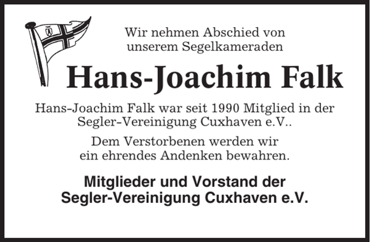 <p>Wir nehmen Abschied von<br />unserem Segelkameraden</p><p>Hans-Joachim Falk<br />Hans-Joachim Falk war seit 1990 Mitglied in der<br />Segler-Vereinigung Cuxhaven e.V..<br />Dem Verstorbenen werden wir<br />ein ehrendes Andenken bewahren.</p><p>Mitglieder und Vorstand der<br />Segler-Vereinigung Cuxhaven e.V.</p>