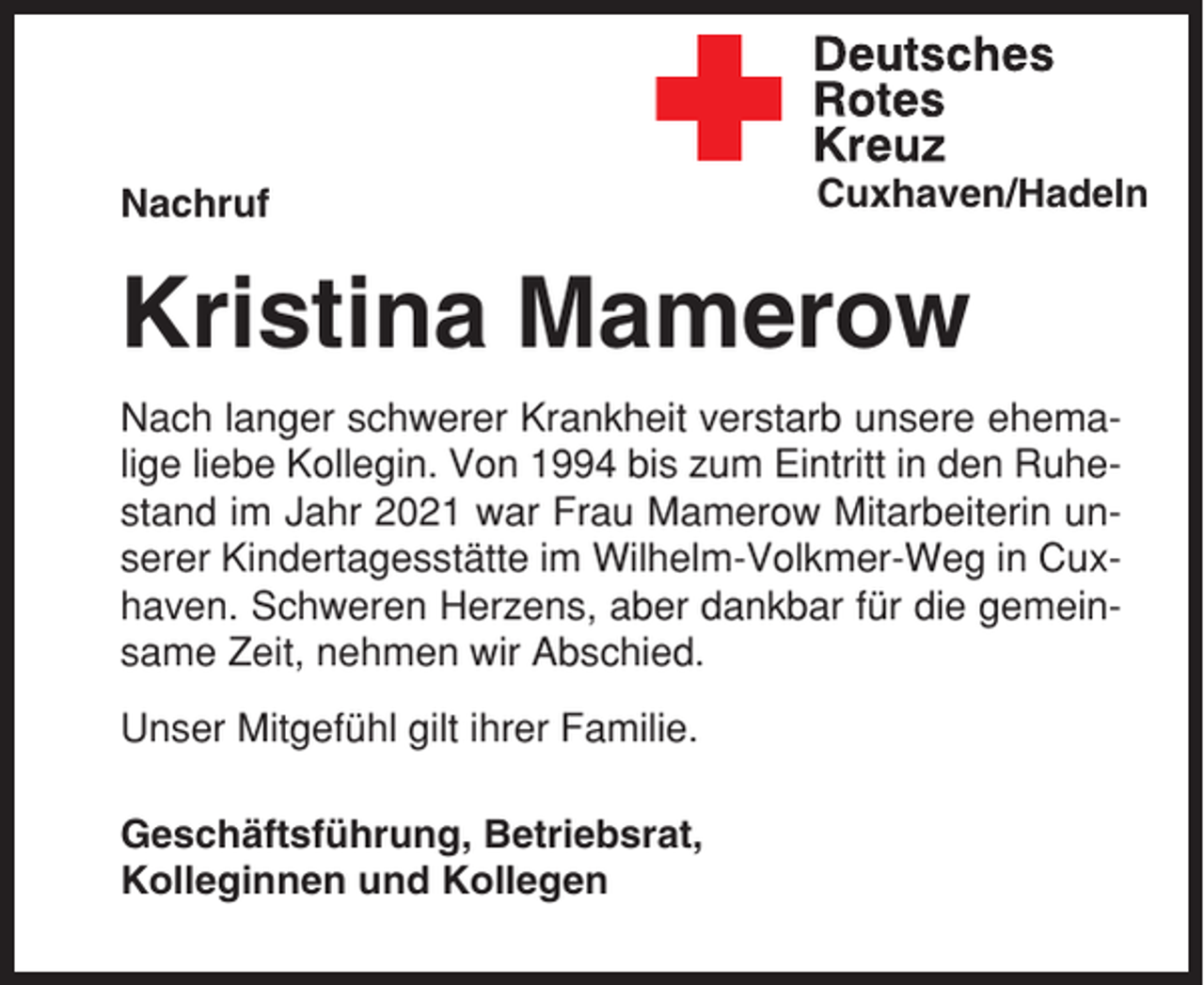 <p>Nachruf</p><p>Cuxhaven/Hadeln</p><p>Kristina Mamerow<br />Nach langer schwerer Krankheit verstarb unsere ehemalige liebe Kollegin. Von 1994 bis zum Eintritt in den Ruhestand im Jahr 2021 war Frau Mamerow Mitarbeiterin unserer Kindertagesstätte im Wilhelm-Volkmer-Weg in Cuxhaven. Schweren Herzens, aber dankbar für die gemeinsame Zeit, nehmen wir Abschied.<br />Unser Mitgefühl gilt ihrer Familie.<br />Geschäftsführung, Betriebsrat,<br />Kolleginnen und Kollegen</p>