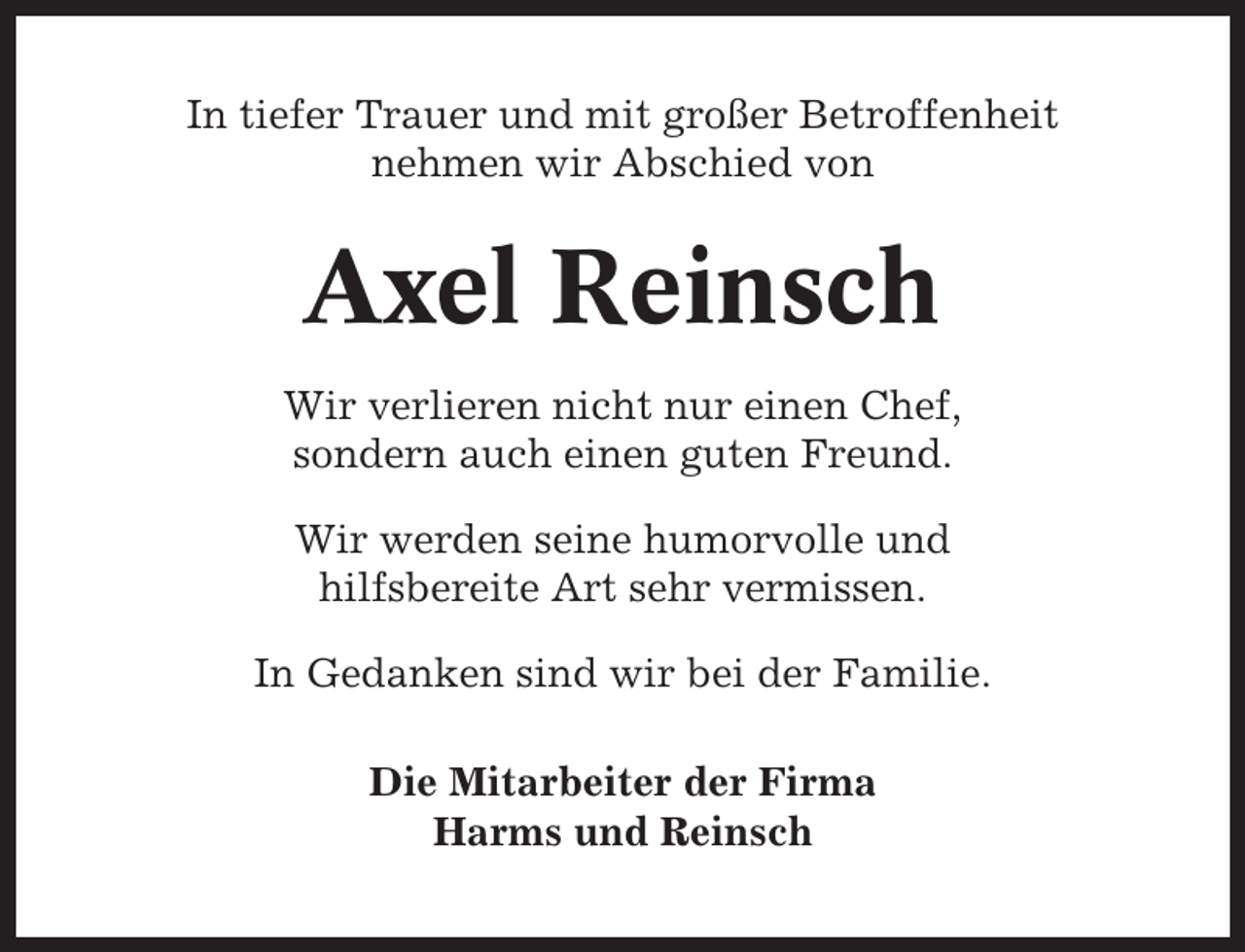 <p>In tiefer Trauer und mit großer Betroffenheit<br />nehmen wir Abschied von</p><p>Axel Reinsch<br />Wir verlieren nicht nur einen Chef,<br />sondern auch einen guten Freund.<br />Wir werden seine humorvolle und<br />hilfsbereite Art sehr vermissen.<br />In Gedanken sind wir bei der Familie.<br />Die Mitarbeiter der Firma<br />Harms und Reinsch</p>
