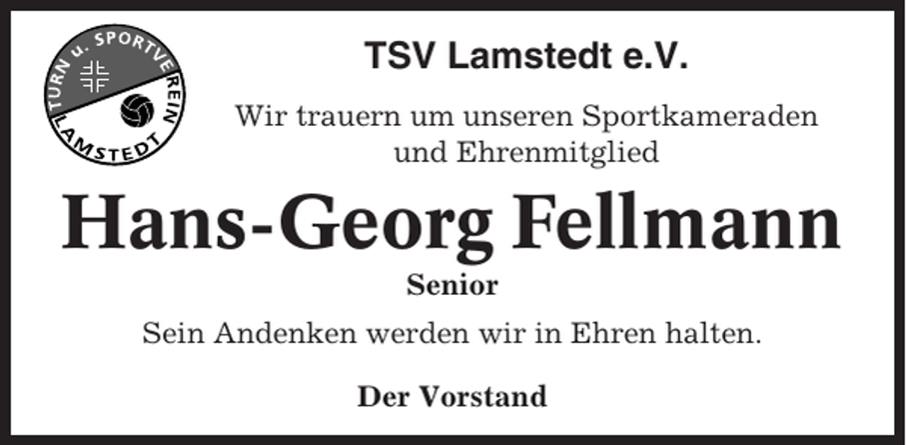 <p>TSV Lamstedt e.V.<br />Wir trauern um unseren Sportkameraden<br />und Ehrenmitglied</p><p>Hans-Georg Fellmann<br />Senior<br />Sein Andenken werden wir in Ehren halten.<br />Der Vorstand</p>