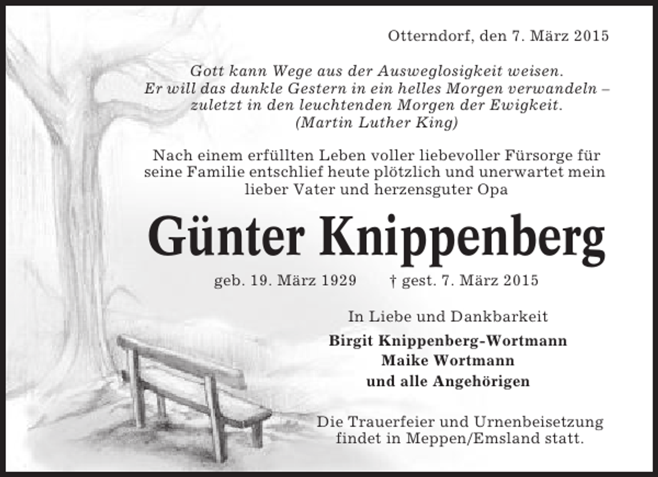 <p>Otterndorf, den 7. März 2015<br />Gott kann Wege aus der Ausweglosigkeit weisen.<br />Er will das dunkle Gestern in ein helles Morgen verwandeln –<br />zuletzt in den leuchtenden Morgen der Ewigkeit.<br />(Martin Luther King)<br />Nach einem erfüllten Leben voller liebevoller Fürsorge für<br />seine Familie entschlief heute plötzlich und unerwartet mein<br />lieber Vater und herzensguter Opa</p><p>Günter Knippenberg<br />geb. 19. März 1929</p><p>† gest. 7. März 2015</p><p>In Liebe und Dankbarkeit<br />Birgit Knippenberg-Wortmann<br />Maike Wortmann<br />und alle Angehörigen<br />Die Trauerfeier und Urnenbeisetzung<br />findet in Meppen/Emsland statt.</p>