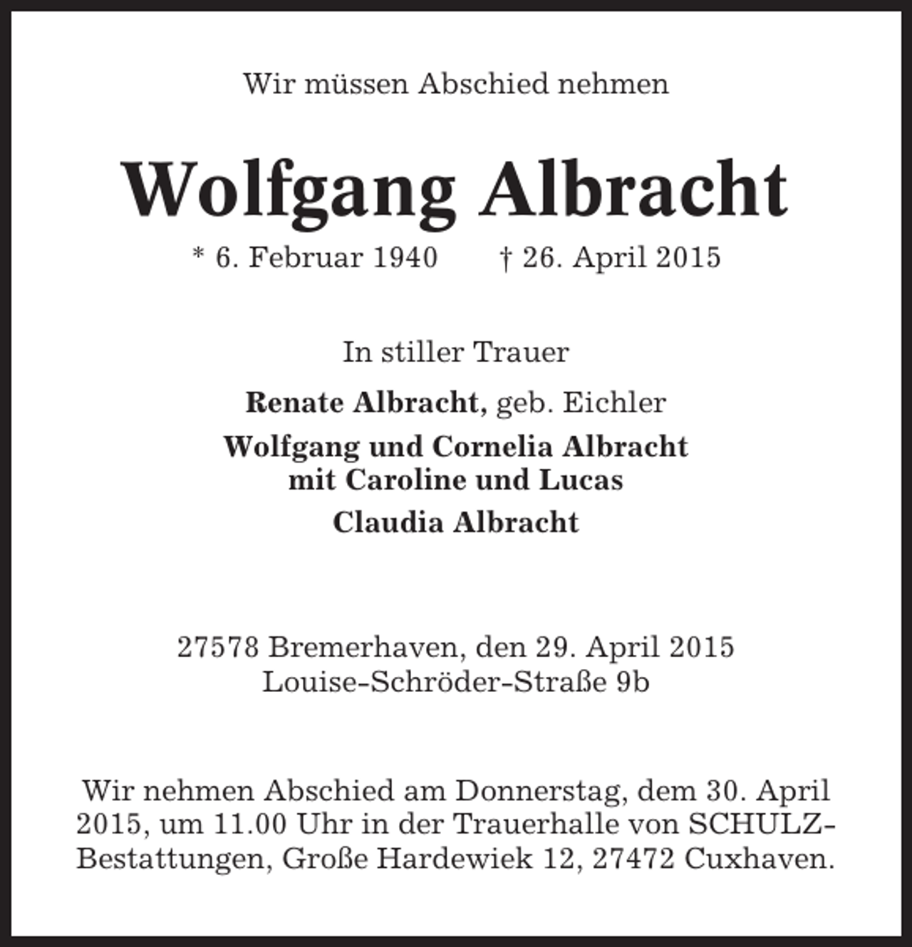 <p>Wir müssen Abschied nehmen</p><p>Wolfgang Albracht<br />* 6. Februar 1940</p><p>† 26. April 2015</p><p>In stiller Trauer<br />Renate Albracht, geb. Eichler<br />Wolfgang und Cornelia Albracht<br />mit Caroline und Lucas<br />Claudia Albracht</p><p>27578 Bremerhaven, den 29. April 2015<br />Louise-Schröder-Straße 9b</p><p>Wir nehmen Abschied am Donnerstag, dem 30. April<br />2015, um 11.00 Uhr in der Trauerhalle von SCHULZBestattungen, Große Hardewiek 12, 27472 Cuxhaven.</p>