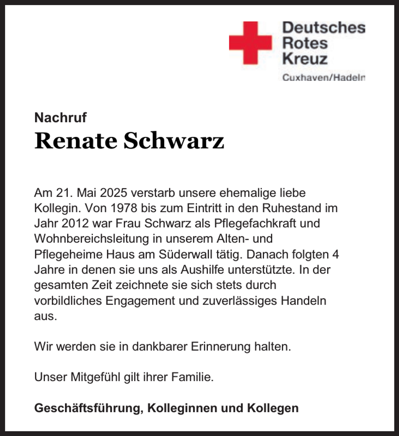 <p>Nachruf</p><p>Renate Schwarz</p><p>Am 21. Mai 2025 verstarb unsere ehemalige liebe<br />Kollegin. Von 1978 bis zum Eintritt in den Ruhestand im<br />Jahr 2012 war Frau Schwarz als Pflegefachkraft und<br />Wohnbereichsleitung in unserem Alten- und<br />Pflegeheime Haus am Süderwall tätig. Danach folgten 4<br />Jahre in denen sie uns als Aushilfe unterstützte. In der<br />gesamten Zeit zeichnete sie sich stets durch<br />vorbildliches Engagement und zuverlässiges Handeln<br />aus.<br />Wir werden sie in dankbarer Erinnerung halten.<br />Unser Mitgefühl gilt ihrer Familie.<br />Geschäftsführung, Kolleginnen und Kollegen</p>