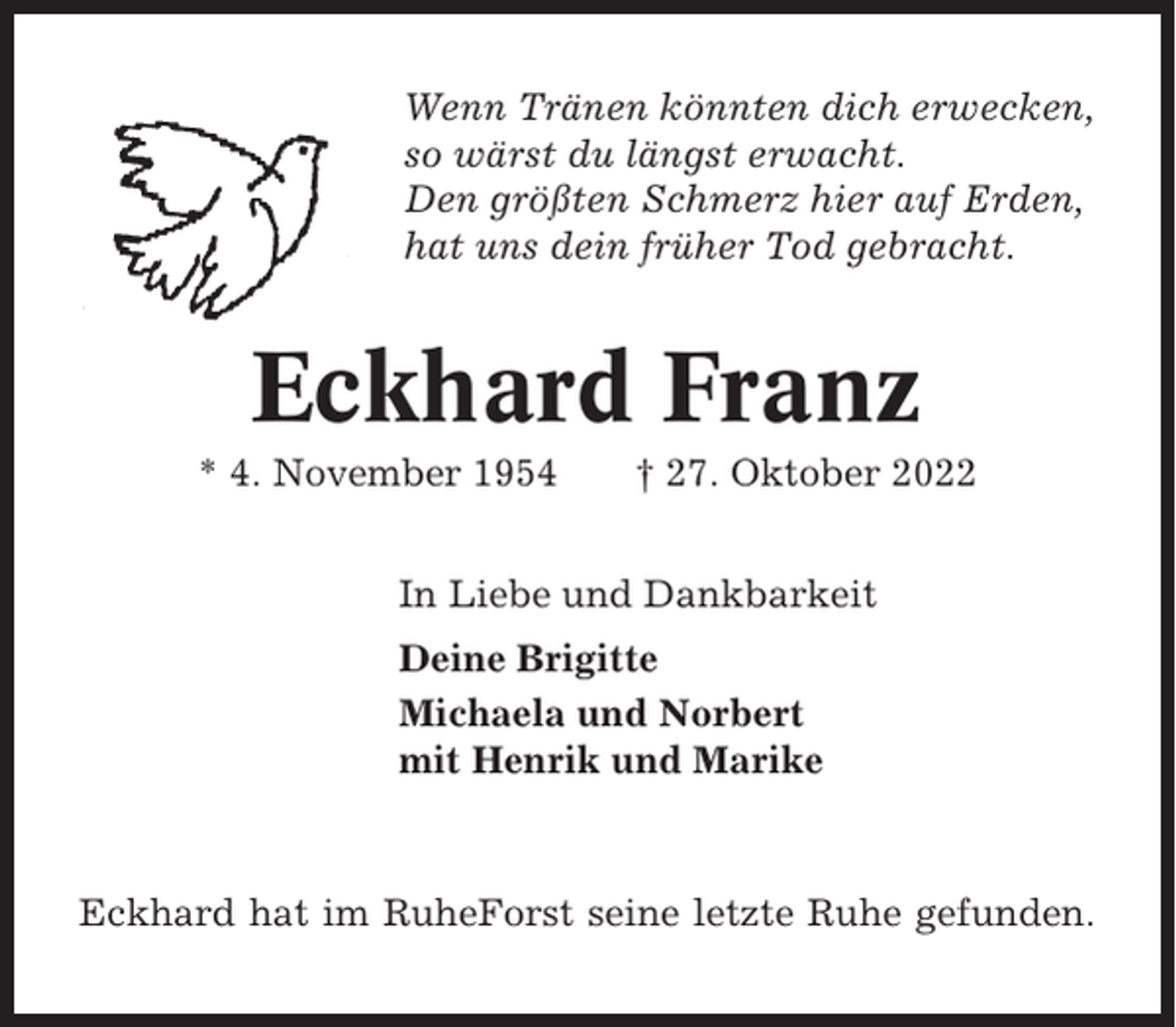 <p>Wenn Tränen könnten dich erwecken,<br />so wärst du längst erwacht.<br />Den größten Schmerz hier auf Erden,<br />hat uns dein früher Tod gebracht.</p><p>Eckhard Franz<br />* 4. November 1954</p><p>† 27. Oktober 2022</p><p>In Liebe und Dankbarkeit<br />Deine Brigitte<br />Michaela und Norbert<br />mit Henrik und Marike</p><p>Eckhard hat im RuheForst seine letzte Ruhe gefunden.</p>