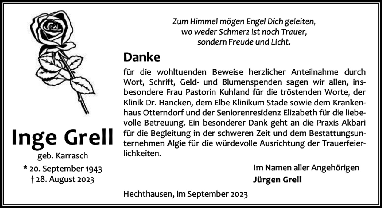 <p>Zum Himmel mögen Engel Dich geleiten,<br />wo weder Schmerz ist noch Trauer,<br />sondern Freude und Licht.</p><p>Danke</p><p>Inge Grell<br />geb. Karrasch<br />* 20. September 1943<br />† 28. August 2023</p><p>für die wohltuenden Beweise herzlicher Anteilnahme durch<br />Wort, Schrift, Geld- und Blumenspenden sagen wir allen, insbesondere Frau Pastorin Kuhland für die tröstenden Worte, der<br />Klinik Dr. Hancken, dem Elbe Klinikum Stade sowie dem Krankenhaus Otterndorf und der Seniorenresidenz Elizabeth für die liebevolle Betreuung. Ein besonderer Dank geht an die Praxis Akbari<br />für die Begleitung in der schweren Zeit und dem Bestattungsunternehmen Algie für die würdevolle Ausrichtung der Trauerfeierlichkeiten.<br />Im Namen aller Angehörigen<br />Jürgen Grell<br />Hechthausen, im September 2023</p>