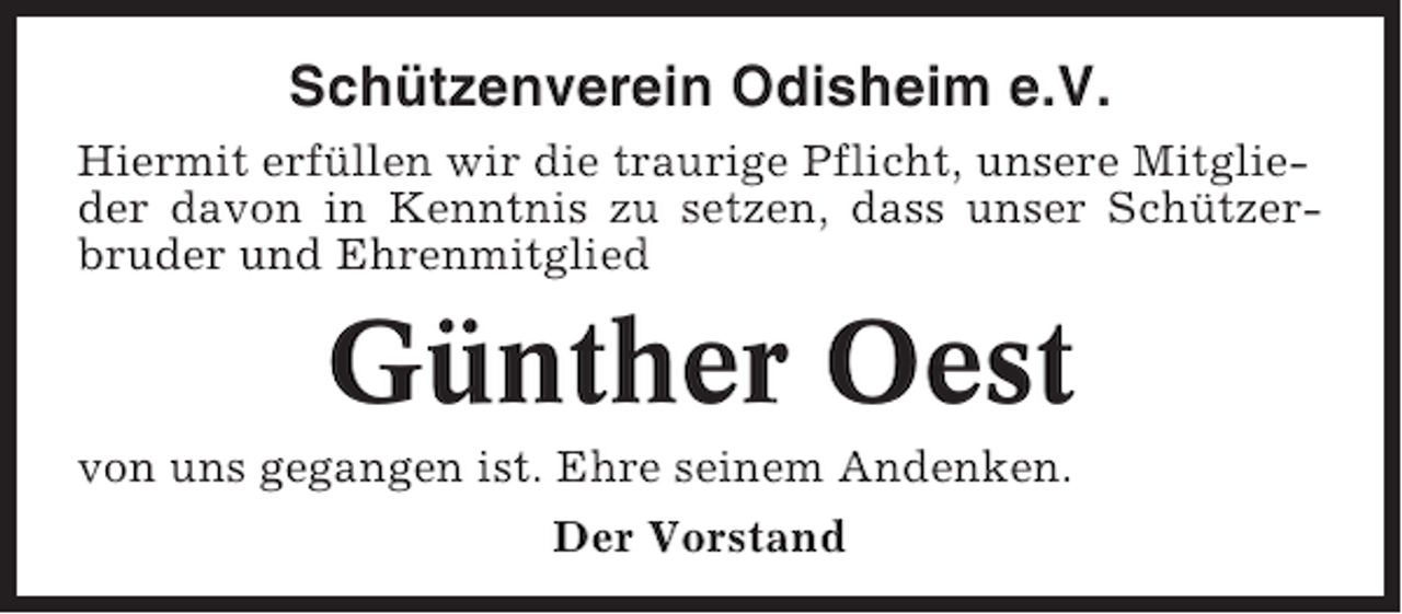 <p>Schützenverein Odisheim e.V.<br />Hiermit erfüllen wir die traurige Pflicht, unsere Mitglieder davon in Kenntnis zu setzen, dass unser Schützerbruder und Ehrenmitglied</p><p>Günther Oest<br />von uns gegangen ist. Ehre seinem Andenken.<br />Der Vorstand</p>